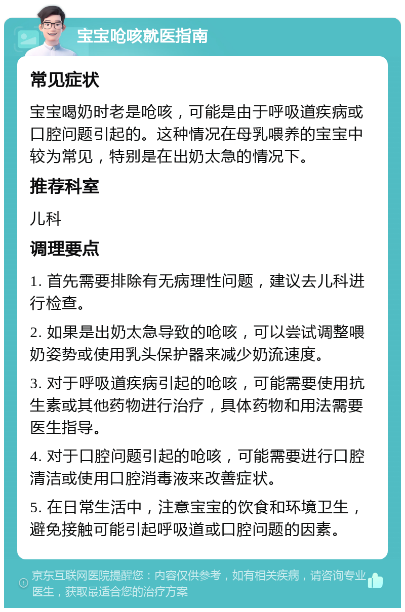 宝宝呛咳就医指南 常见症状 宝宝喝奶时老是呛咳，可能是由于呼吸道疾病或口腔问题引起的。这种情况在母乳喂养的宝宝中较为常见，特别是在出奶太急的情况下。 推荐科室 儿科 调理要点 1. 首先需要排除有无病理性问题，建议去儿科进行检查。 2. 如果是出奶太急导致的呛咳，可以尝试调整喂奶姿势或使用乳头保护器来减少奶流速度。 3. 对于呼吸道疾病引起的呛咳，可能需要使用抗生素或其他药物进行治疗，具体药物和用法需要医生指导。 4. 对于口腔问题引起的呛咳，可能需要进行口腔清洁或使用口腔消毒液来改善症状。 5. 在日常生活中，注意宝宝的饮食和环境卫生，避免接触可能引起呼吸道或口腔问题的因素。