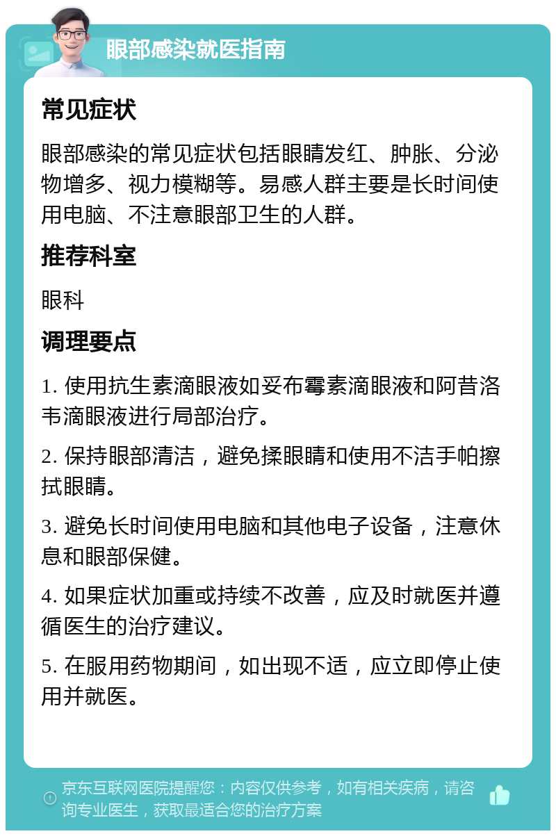 眼部感染就医指南 常见症状 眼部感染的常见症状包括眼睛发红、肿胀、分泌物增多、视力模糊等。易感人群主要是长时间使用电脑、不注意眼部卫生的人群。 推荐科室 眼科 调理要点 1. 使用抗生素滴眼液如妥布霉素滴眼液和阿昔洛韦滴眼液进行局部治疗。 2. 保持眼部清洁，避免揉眼睛和使用不洁手帕擦拭眼睛。 3. 避免长时间使用电脑和其他电子设备，注意休息和眼部保健。 4. 如果症状加重或持续不改善，应及时就医并遵循医生的治疗建议。 5. 在服用药物期间，如出现不适，应立即停止使用并就医。