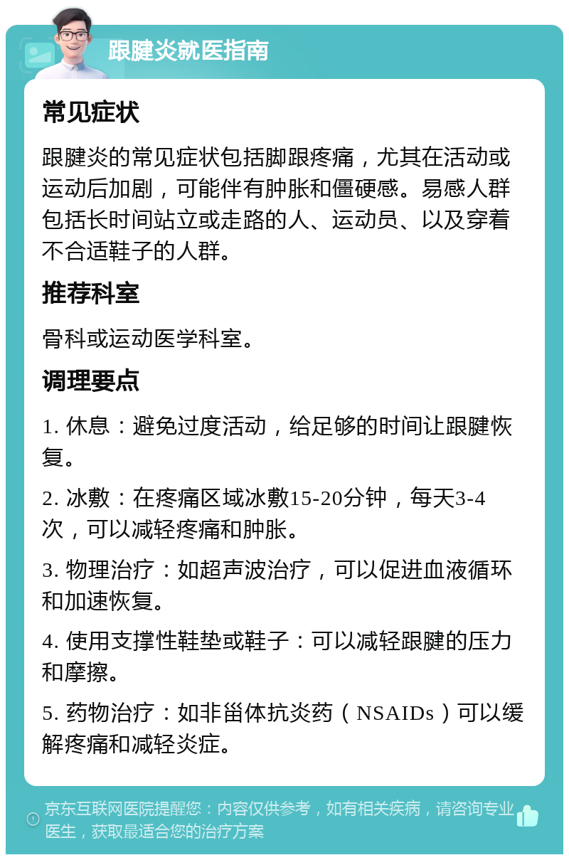 跟腱炎就医指南 常见症状 跟腱炎的常见症状包括脚跟疼痛，尤其在活动或运动后加剧，可能伴有肿胀和僵硬感。易感人群包括长时间站立或走路的人、运动员、以及穿着不合适鞋子的人群。 推荐科室 骨科或运动医学科室。 调理要点 1. 休息：避免过度活动，给足够的时间让跟腱恢复。 2. 冰敷：在疼痛区域冰敷15-20分钟，每天3-4次，可以减轻疼痛和肿胀。 3. 物理治疗：如超声波治疗，可以促进血液循环和加速恢复。 4. 使用支撑性鞋垫或鞋子：可以减轻跟腱的压力和摩擦。 5. 药物治疗：如非甾体抗炎药（NSAIDs）可以缓解疼痛和减轻炎症。