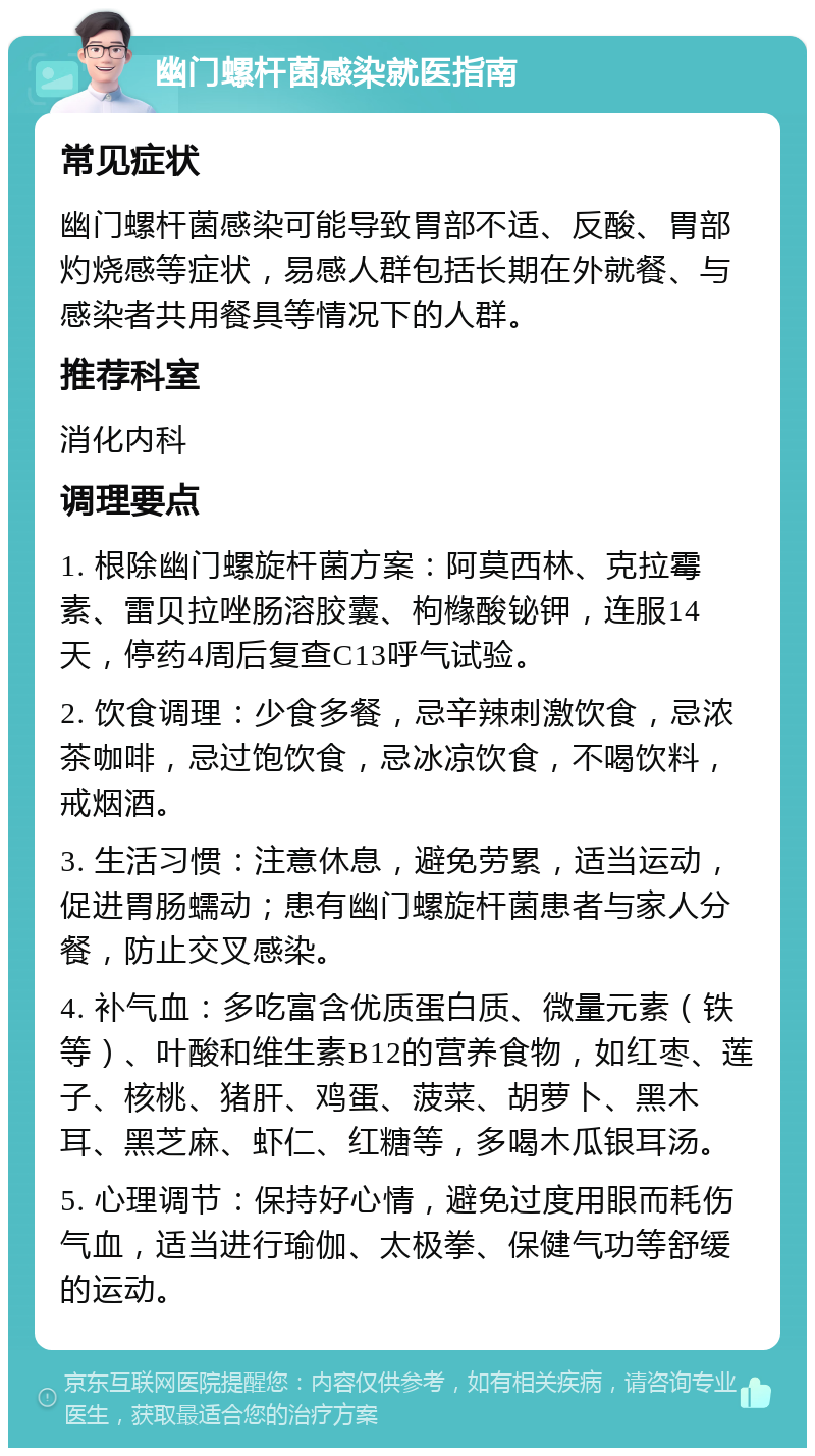 幽门螺杆菌感染就医指南 常见症状 幽门螺杆菌感染可能导致胃部不适、反酸、胃部灼烧感等症状，易感人群包括长期在外就餐、与感染者共用餐具等情况下的人群。 推荐科室 消化内科 调理要点 1. 根除幽门螺旋杆菌方案：阿莫西林、克拉霉素、雷贝拉唑肠溶胶囊、枸橼酸铋钾，连服14天，停药4周后复查C13呼气试验。 2. 饮食调理：少食多餐，忌辛辣刺激饮食，忌浓茶咖啡，忌过饱饮食，忌冰凉饮食，不喝饮料，戒烟酒。 3. 生活习惯：注意休息，避免劳累，适当运动，促进胃肠蠕动；患有幽门螺旋杆菌患者与家人分餐，防止交叉感染。 4. 补气血：多吃富含优质蛋白质、微量元素（铁等）、叶酸和维生素B12的营养食物，如红枣、莲子、核桃、猪肝、鸡蛋、菠菜、胡萝卜、黑木耳、黑芝麻、虾仁、红糖等，多喝木瓜银耳汤。 5. 心理调节：保持好心情，避免过度用眼而耗伤气血，适当进行瑜伽、太极拳、保健气功等舒缓的运动。