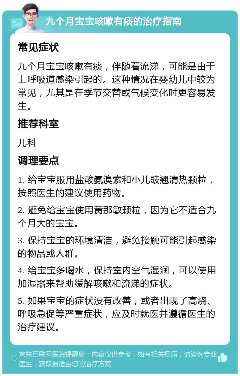 九个月宝宝咳嗽有痰的治疗指南 常见症状 九个月宝宝咳嗽有痰，伴随着流涕，可能是由于上呼吸道感染引起的。这种情况在婴幼儿中较为常见，尤其是在季节交替或气候变化时更容易发生。 推荐科室 儿科 调理要点 1. 给宝宝服用盐酸氨溴索和小儿豉翘清热颗粒，按照医生的建议使用药物。 2. 避免给宝宝使用黄那敏颗粒，因为它不适合九个月大的宝宝。 3. 保持宝宝的环境清洁，避免接触可能引起感染的物品或人群。 4. 给宝宝多喝水，保持室内空气湿润，可以使用加湿器来帮助缓解咳嗽和流涕的症状。 5. 如果宝宝的症状没有改善，或者出现了高烧、呼吸急促等严重症状，应及时就医并遵循医生的治疗建议。