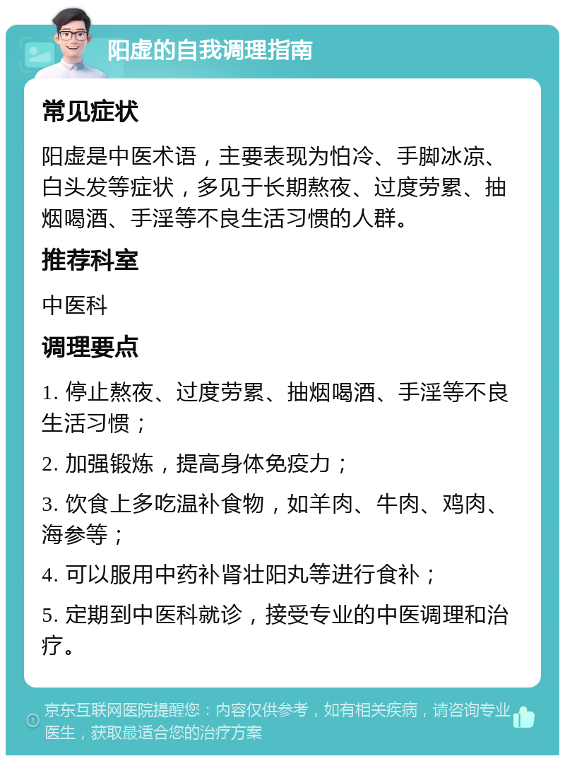 阳虚的自我调理指南 常见症状 阳虚是中医术语，主要表现为怕冷、手脚冰凉、白头发等症状，多见于长期熬夜、过度劳累、抽烟喝酒、手淫等不良生活习惯的人群。 推荐科室 中医科 调理要点 1. 停止熬夜、过度劳累、抽烟喝酒、手淫等不良生活习惯； 2. 加强锻炼，提高身体免疫力； 3. 饮食上多吃温补食物，如羊肉、牛肉、鸡肉、海参等； 4. 可以服用中药补肾壮阳丸等进行食补； 5. 定期到中医科就诊，接受专业的中医调理和治疗。