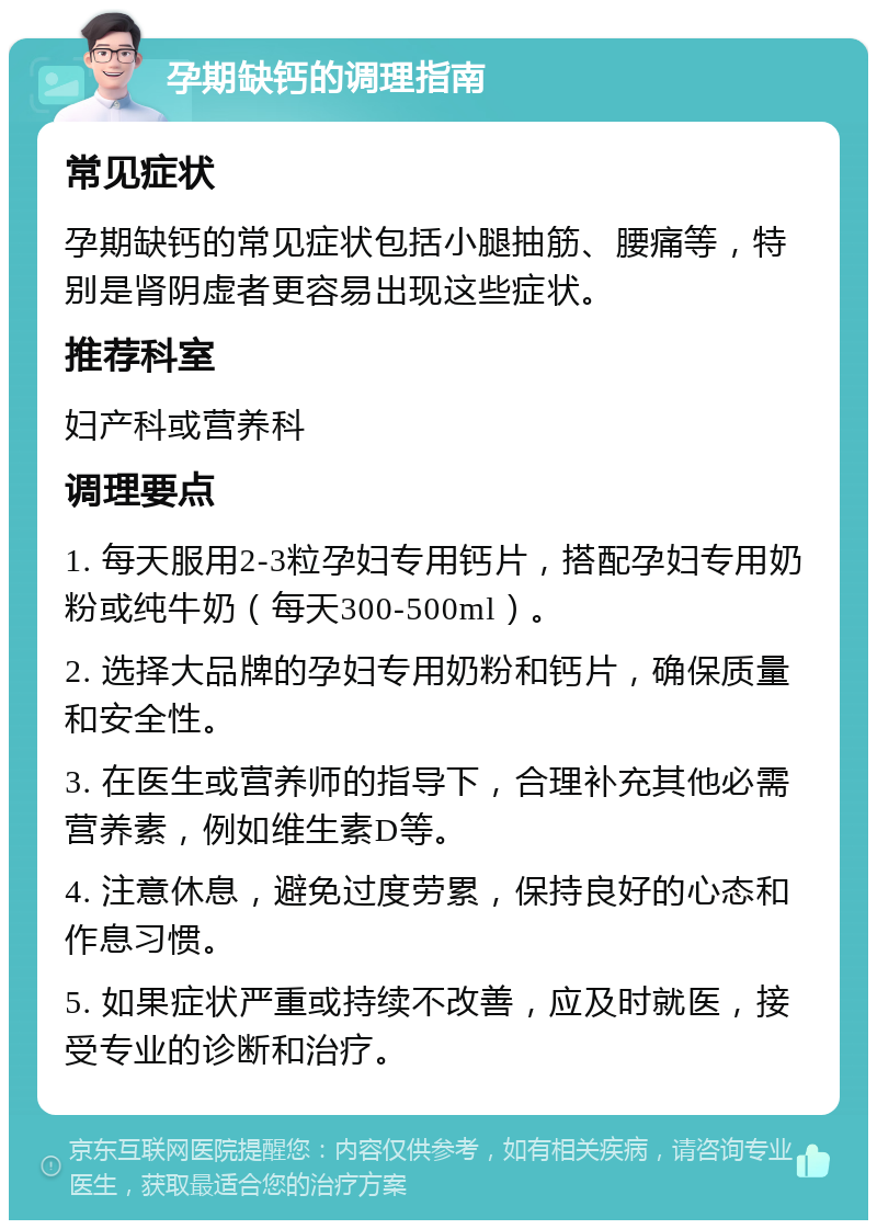 孕期缺钙的调理指南 常见症状 孕期缺钙的常见症状包括小腿抽筋、腰痛等，特别是肾阴虚者更容易出现这些症状。 推荐科室 妇产科或营养科 调理要点 1. 每天服用2-3粒孕妇专用钙片，搭配孕妇专用奶粉或纯牛奶（每天300-500ml）。 2. 选择大品牌的孕妇专用奶粉和钙片，确保质量和安全性。 3. 在医生或营养师的指导下，合理补充其他必需营养素，例如维生素D等。 4. 注意休息，避免过度劳累，保持良好的心态和作息习惯。 5. 如果症状严重或持续不改善，应及时就医，接受专业的诊断和治疗。