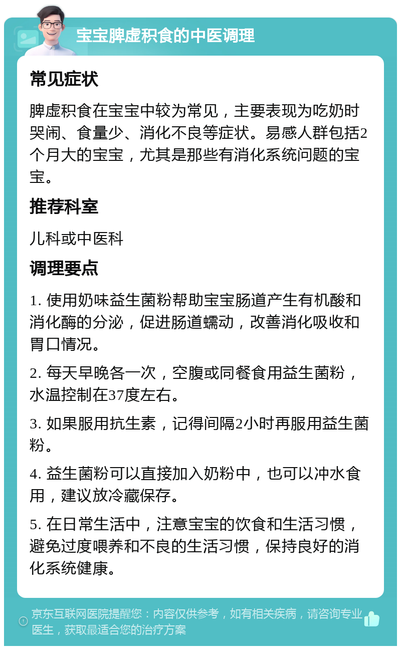 宝宝脾虚积食的中医调理 常见症状 脾虚积食在宝宝中较为常见，主要表现为吃奶时哭闹、食量少、消化不良等症状。易感人群包括2个月大的宝宝，尤其是那些有消化系统问题的宝宝。 推荐科室 儿科或中医科 调理要点 1. 使用奶味益生菌粉帮助宝宝肠道产生有机酸和消化酶的分泌，促进肠道蠕动，改善消化吸收和胃口情况。 2. 每天早晚各一次，空腹或同餐食用益生菌粉，水温控制在37度左右。 3. 如果服用抗生素，记得间隔2小时再服用益生菌粉。 4. 益生菌粉可以直接加入奶粉中，也可以冲水食用，建议放冷藏保存。 5. 在日常生活中，注意宝宝的饮食和生活习惯，避免过度喂养和不良的生活习惯，保持良好的消化系统健康。