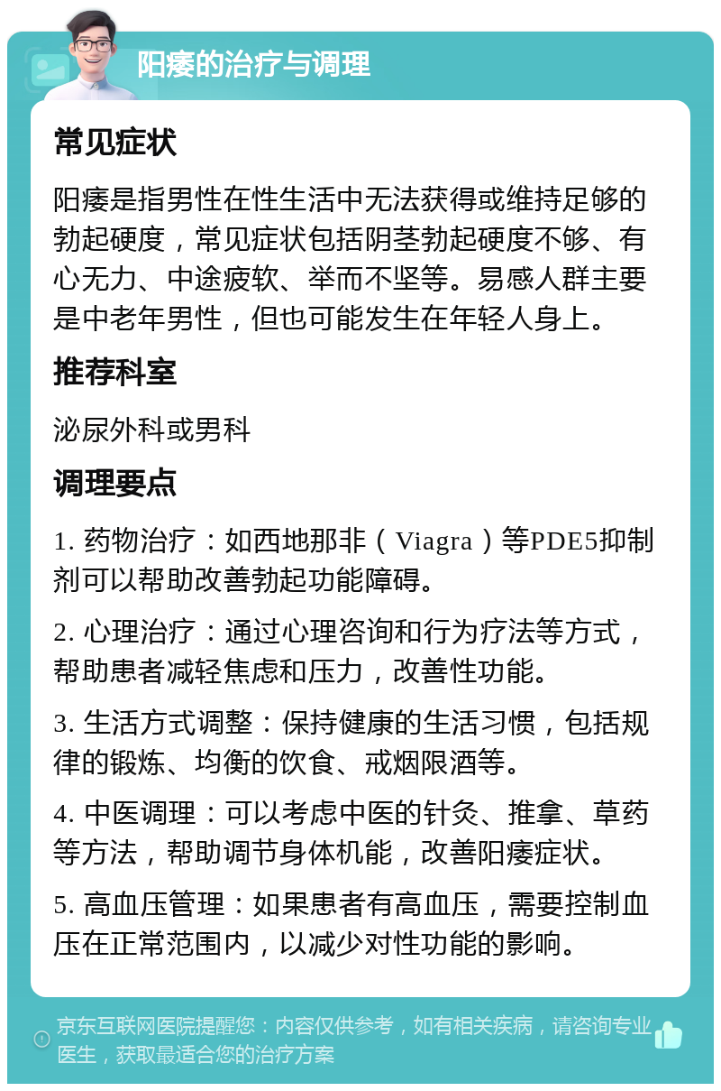 阳痿的治疗与调理 常见症状 阳痿是指男性在性生活中无法获得或维持足够的勃起硬度，常见症状包括阴茎勃起硬度不够、有心无力、中途疲软、举而不坚等。易感人群主要是中老年男性，但也可能发生在年轻人身上。 推荐科室 泌尿外科或男科 调理要点 1. 药物治疗：如西地那非（Viagra）等PDE5抑制剂可以帮助改善勃起功能障碍。 2. 心理治疗：通过心理咨询和行为疗法等方式，帮助患者减轻焦虑和压力，改善性功能。 3. 生活方式调整：保持健康的生活习惯，包括规律的锻炼、均衡的饮食、戒烟限酒等。 4. 中医调理：可以考虑中医的针灸、推拿、草药等方法，帮助调节身体机能，改善阳痿症状。 5. 高血压管理：如果患者有高血压，需要控制血压在正常范围内，以减少对性功能的影响。