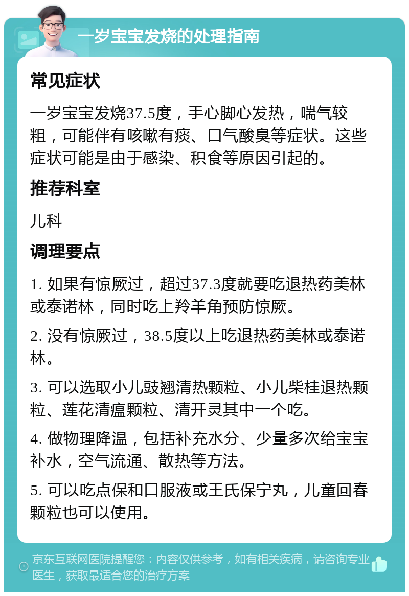 一岁宝宝发烧的处理指南 常见症状 一岁宝宝发烧37.5度，手心脚心发热，喘气较粗，可能伴有咳嗽有痰、口气酸臭等症状。这些症状可能是由于感染、积食等原因引起的。 推荐科室 儿科 调理要点 1. 如果有惊厥过，超过37.3度就要吃退热药美林或泰诺林，同时吃上羚羊角预防惊厥。 2. 没有惊厥过，38.5度以上吃退热药美林或泰诺林。 3. 可以选取小儿豉翘清热颗粒、小儿柴桂退热颗粒、莲花清瘟颗粒、清开灵其中一个吃。 4. 做物理降温，包括补充水分、少量多次给宝宝补水，空气流通、散热等方法。 5. 可以吃点保和口服液或王氏保宁丸，儿童回春颗粒也可以使用。