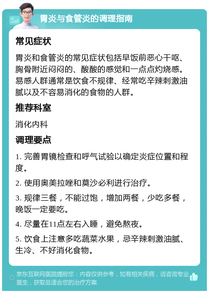 胃炎与食管炎的调理指南 常见症状 胃炎和食管炎的常见症状包括早饭前恶心干呕、胸骨附近闷闷的、酸酸的感觉和一点点灼烧感。易感人群通常是饮食不规律、经常吃辛辣刺激油腻以及不容易消化的食物的人群。 推荐科室 消化内科 调理要点 1. 完善胃镜检查和呼气试验以确定炎症位置和程度。 2. 使用奥美拉唑和莫沙必利进行治疗。 3. 规律三餐，不能过饱，增加两餐，少吃多餐，晚饭一定要吃。 4. 尽量在11点左右入睡，避免熬夜。 5. 饮食上注意多吃蔬菜水果，忌辛辣刺激油腻、生冷、不好消化食物。