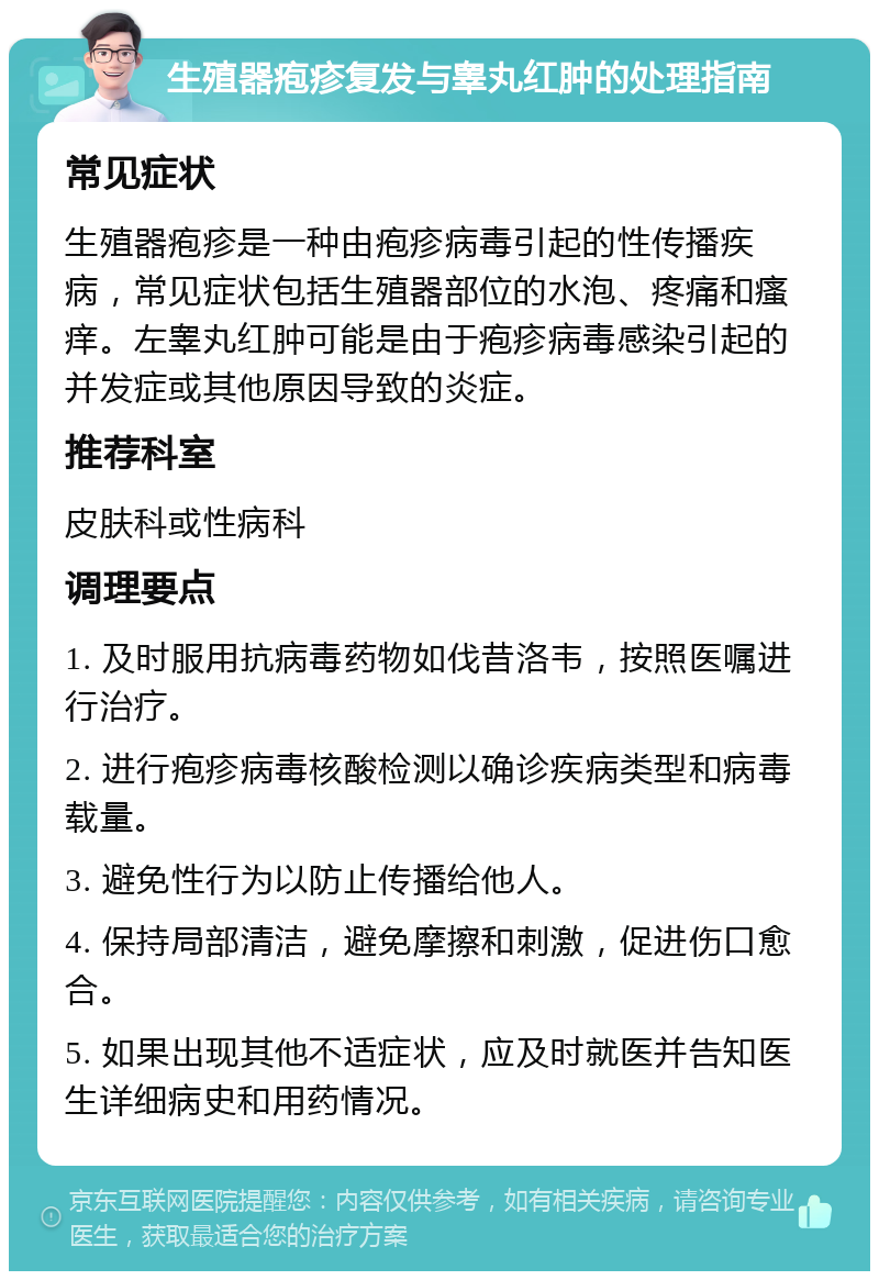 生殖器疱疹复发与睾丸红肿的处理指南 常见症状 生殖器疱疹是一种由疱疹病毒引起的性传播疾病，常见症状包括生殖器部位的水泡、疼痛和瘙痒。左睾丸红肿可能是由于疱疹病毒感染引起的并发症或其他原因导致的炎症。 推荐科室 皮肤科或性病科 调理要点 1. 及时服用抗病毒药物如伐昔洛韦，按照医嘱进行治疗。 2. 进行疱疹病毒核酸检测以确诊疾病类型和病毒载量。 3. 避免性行为以防止传播给他人。 4. 保持局部清洁，避免摩擦和刺激，促进伤口愈合。 5. 如果出现其他不适症状，应及时就医并告知医生详细病史和用药情况。