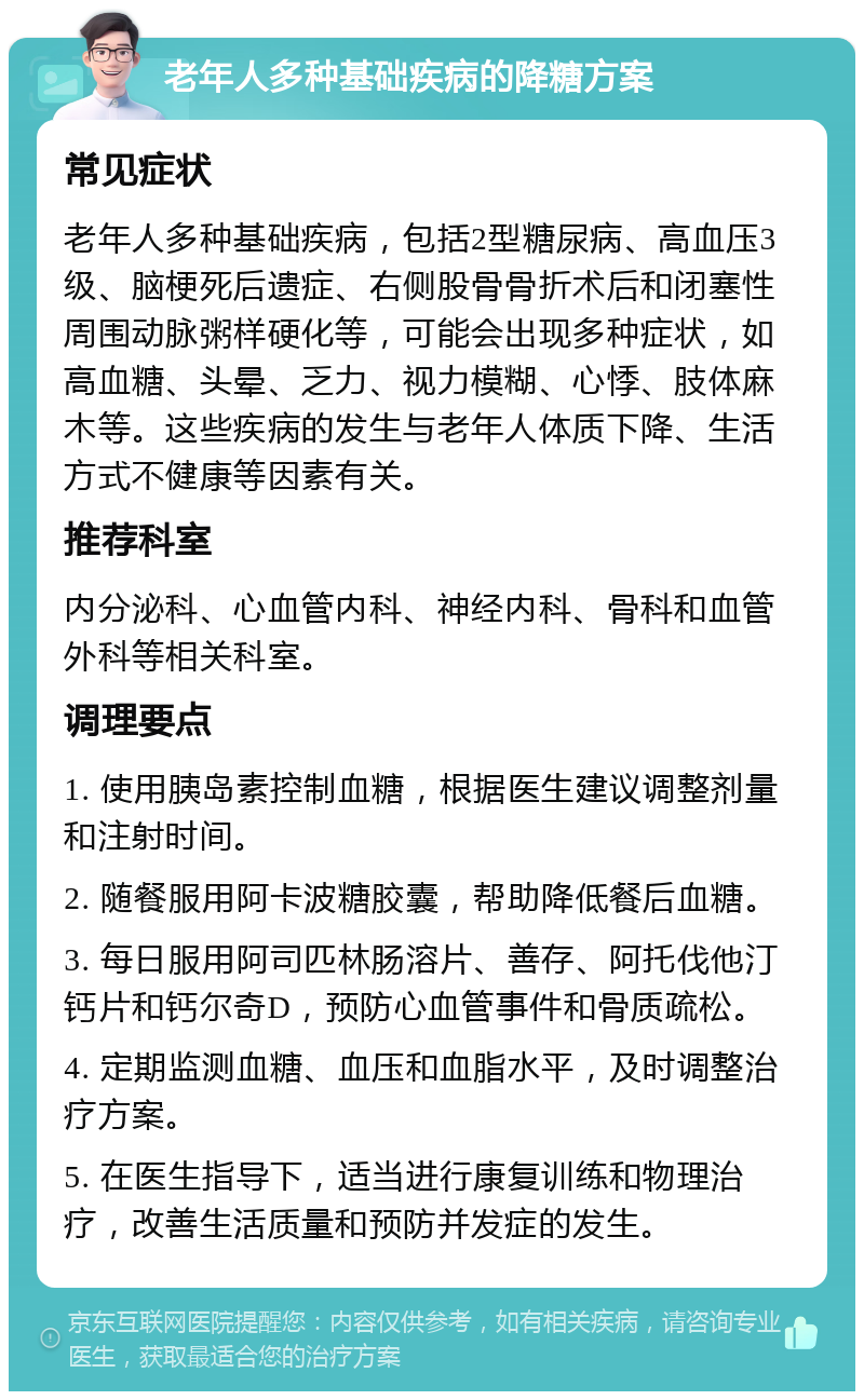 老年人多种基础疾病的降糖方案 常见症状 老年人多种基础疾病，包括2型糖尿病、高血压3级、脑梗死后遗症、右侧股骨骨折术后和闭塞性周围动脉粥样硬化等，可能会出现多种症状，如高血糖、头晕、乏力、视力模糊、心悸、肢体麻木等。这些疾病的发生与老年人体质下降、生活方式不健康等因素有关。 推荐科室 内分泌科、心血管内科、神经内科、骨科和血管外科等相关科室。 调理要点 1. 使用胰岛素控制血糖，根据医生建议调整剂量和注射时间。 2. 随餐服用阿卡波糖胶囊，帮助降低餐后血糖。 3. 每日服用阿司匹林肠溶片、善存、阿托伐他汀钙片和钙尔奇D，预防心血管事件和骨质疏松。 4. 定期监测血糖、血压和血脂水平，及时调整治疗方案。 5. 在医生指导下，适当进行康复训练和物理治疗，改善生活质量和预防并发症的发生。