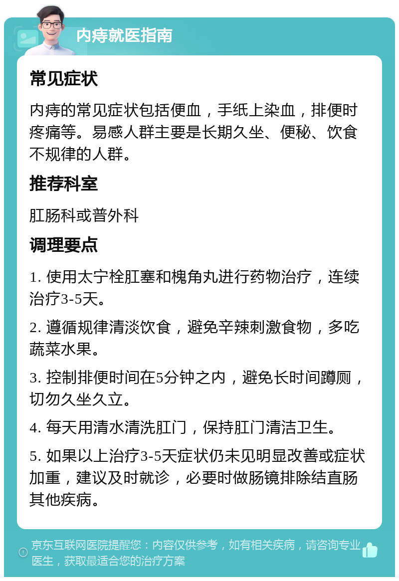 内痔就医指南 常见症状 内痔的常见症状包括便血，手纸上染血，排便时疼痛等。易感人群主要是长期久坐、便秘、饮食不规律的人群。 推荐科室 肛肠科或普外科 调理要点 1. 使用太宁栓肛塞和槐角丸进行药物治疗，连续治疗3-5天。 2. 遵循规律清淡饮食，避免辛辣刺激食物，多吃蔬菜水果。 3. 控制排便时间在5分钟之内，避免长时间蹲厕，切勿久坐久立。 4. 每天用清水清洗肛门，保持肛门清洁卫生。 5. 如果以上治疗3-5天症状仍未见明显改善或症状加重，建议及时就诊，必要时做肠镜排除结直肠其他疾病。