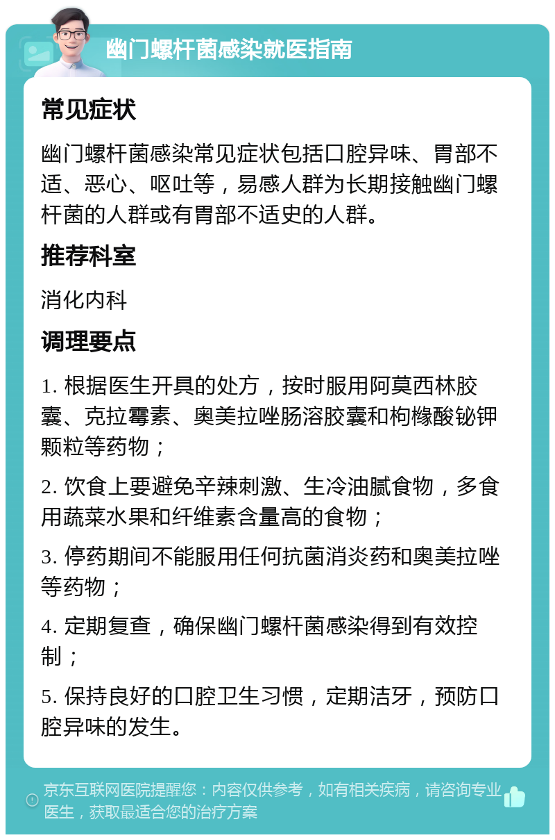 幽门螺杆菌感染就医指南 常见症状 幽门螺杆菌感染常见症状包括口腔异味、胃部不适、恶心、呕吐等，易感人群为长期接触幽门螺杆菌的人群或有胃部不适史的人群。 推荐科室 消化内科 调理要点 1. 根据医生开具的处方，按时服用阿莫西林胶囊、克拉霉素、奥美拉唑肠溶胶囊和枸橼酸铋钾颗粒等药物； 2. 饮食上要避免辛辣刺激、生冷油腻食物，多食用蔬菜水果和纤维素含量高的食物； 3. 停药期间不能服用任何抗菌消炎药和奥美拉唑等药物； 4. 定期复查，确保幽门螺杆菌感染得到有效控制； 5. 保持良好的口腔卫生习惯，定期洁牙，预防口腔异味的发生。