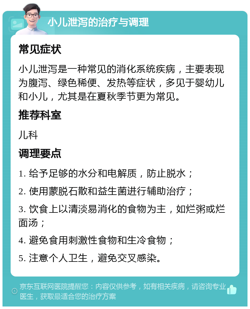 小儿泄泻的治疗与调理 常见症状 小儿泄泻是一种常见的消化系统疾病，主要表现为腹泻、绿色稀便、发热等症状，多见于婴幼儿和小儿，尤其是在夏秋季节更为常见。 推荐科室 儿科 调理要点 1. 给予足够的水分和电解质，防止脱水； 2. 使用蒙脱石散和益生菌进行辅助治疗； 3. 饮食上以清淡易消化的食物为主，如烂粥或烂面汤； 4. 避免食用刺激性食物和生冷食物； 5. 注意个人卫生，避免交叉感染。