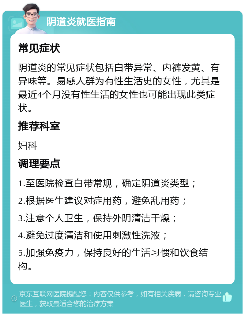 阴道炎就医指南 常见症状 阴道炎的常见症状包括白带异常、内裤发黄、有异味等。易感人群为有性生活史的女性，尤其是最近4个月没有性生活的女性也可能出现此类症状。 推荐科室 妇科 调理要点 1.至医院检查白带常规，确定阴道炎类型； 2.根据医生建议对症用药，避免乱用药； 3.注意个人卫生，保持外阴清洁干燥； 4.避免过度清洁和使用刺激性洗液； 5.加强免疫力，保持良好的生活习惯和饮食结构。