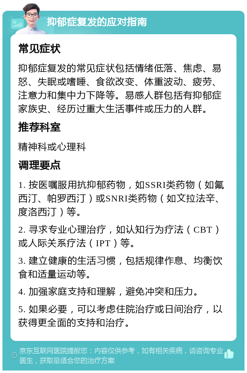 抑郁症复发的应对指南 常见症状 抑郁症复发的常见症状包括情绪低落、焦虑、易怒、失眠或嗜睡、食欲改变、体重波动、疲劳、注意力和集中力下降等。易感人群包括有抑郁症家族史、经历过重大生活事件或压力的人群。 推荐科室 精神科或心理科 调理要点 1. 按医嘱服用抗抑郁药物，如SSRI类药物（如氟西汀、帕罗西汀）或SNRI类药物（如文拉法辛、度洛西汀）等。 2. 寻求专业心理治疗，如认知行为疗法（CBT）或人际关系疗法（IPT）等。 3. 建立健康的生活习惯，包括规律作息、均衡饮食和适量运动等。 4. 加强家庭支持和理解，避免冲突和压力。 5. 如果必要，可以考虑住院治疗或日间治疗，以获得更全面的支持和治疗。