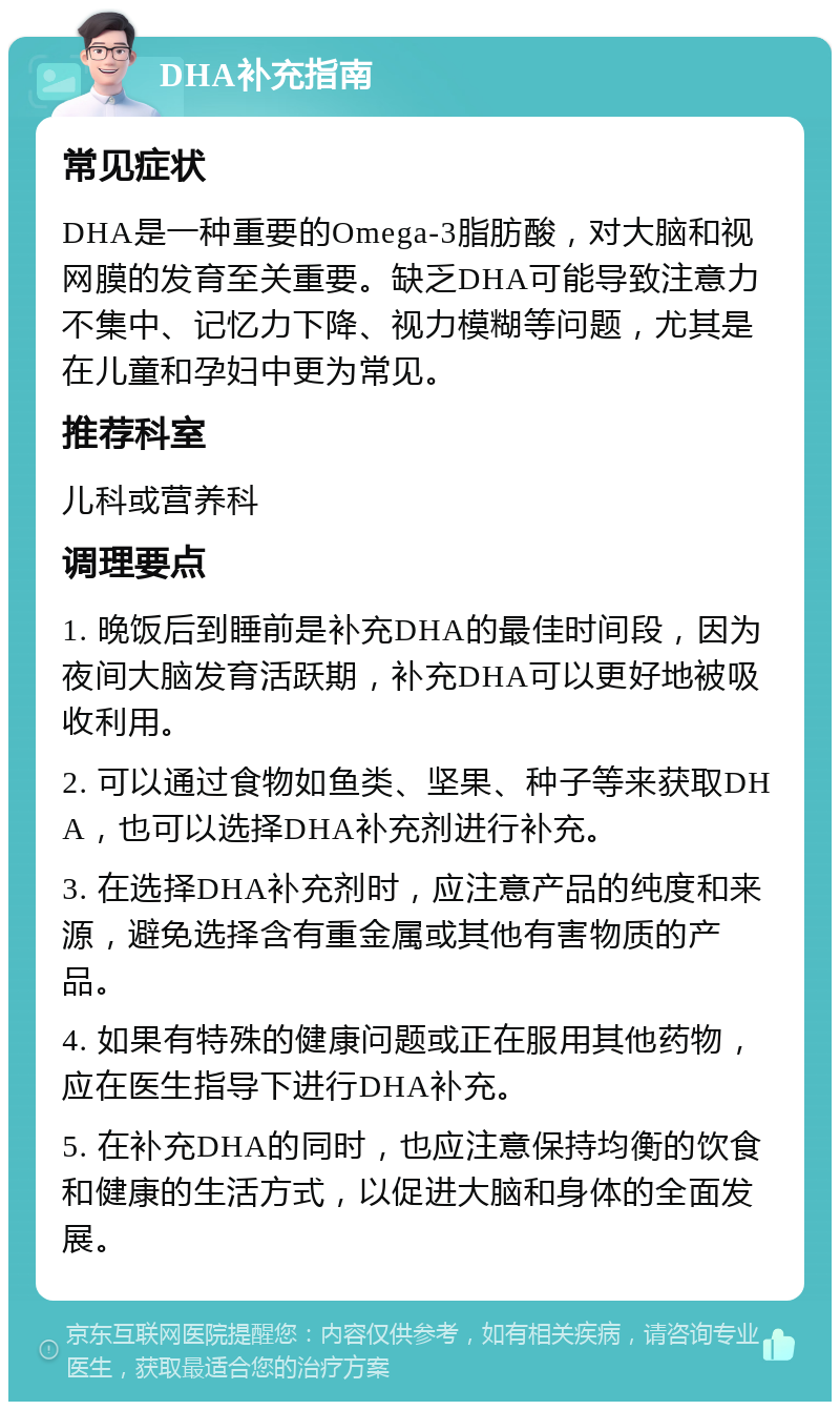 DHA补充指南 常见症状 DHA是一种重要的Omega-3脂肪酸，对大脑和视网膜的发育至关重要。缺乏DHA可能导致注意力不集中、记忆力下降、视力模糊等问题，尤其是在儿童和孕妇中更为常见。 推荐科室 儿科或营养科 调理要点 1. 晚饭后到睡前是补充DHA的最佳时间段，因为夜间大脑发育活跃期，补充DHA可以更好地被吸收利用。 2. 可以通过食物如鱼类、坚果、种子等来获取DHA，也可以选择DHA补充剂进行补充。 3. 在选择DHA补充剂时，应注意产品的纯度和来源，避免选择含有重金属或其他有害物质的产品。 4. 如果有特殊的健康问题或正在服用其他药物，应在医生指导下进行DHA补充。 5. 在补充DHA的同时，也应注意保持均衡的饮食和健康的生活方式，以促进大脑和身体的全面发展。