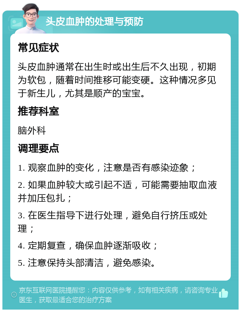 头皮血肿的处理与预防 常见症状 头皮血肿通常在出生时或出生后不久出现，初期为软包，随着时间推移可能变硬。这种情况多见于新生儿，尤其是顺产的宝宝。 推荐科室 脑外科 调理要点 1. 观察血肿的变化，注意是否有感染迹象； 2. 如果血肿较大或引起不适，可能需要抽取血液并加压包扎； 3. 在医生指导下进行处理，避免自行挤压或处理； 4. 定期复查，确保血肿逐渐吸收； 5. 注意保持头部清洁，避免感染。