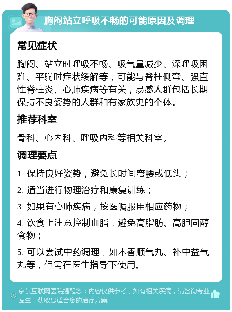 胸闷站立呼吸不畅的可能原因及调理 常见症状 胸闷、站立时呼吸不畅、吸气量减少、深呼吸困难、平躺时症状缓解等，可能与脊柱侧弯、强直性脊柱炎、心肺疾病等有关，易感人群包括长期保持不良姿势的人群和有家族史的个体。 推荐科室 骨科、心内科、呼吸内科等相关科室。 调理要点 1. 保持良好姿势，避免长时间弯腰或低头； 2. 适当进行物理治疗和康复训练； 3. 如果有心肺疾病，按医嘱服用相应药物； 4. 饮食上注意控制血脂，避免高脂肪、高胆固醇食物； 5. 可以尝试中药调理，如木香顺气丸、补中益气丸等，但需在医生指导下使用。