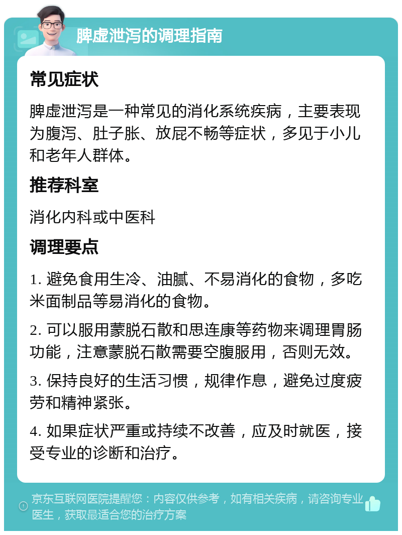 脾虚泄泻的调理指南 常见症状 脾虚泄泻是一种常见的消化系统疾病，主要表现为腹泻、肚子胀、放屁不畅等症状，多见于小儿和老年人群体。 推荐科室 消化内科或中医科 调理要点 1. 避免食用生冷、油腻、不易消化的食物，多吃米面制品等易消化的食物。 2. 可以服用蒙脱石散和思连康等药物来调理胃肠功能，注意蒙脱石散需要空腹服用，否则无效。 3. 保持良好的生活习惯，规律作息，避免过度疲劳和精神紧张。 4. 如果症状严重或持续不改善，应及时就医，接受专业的诊断和治疗。