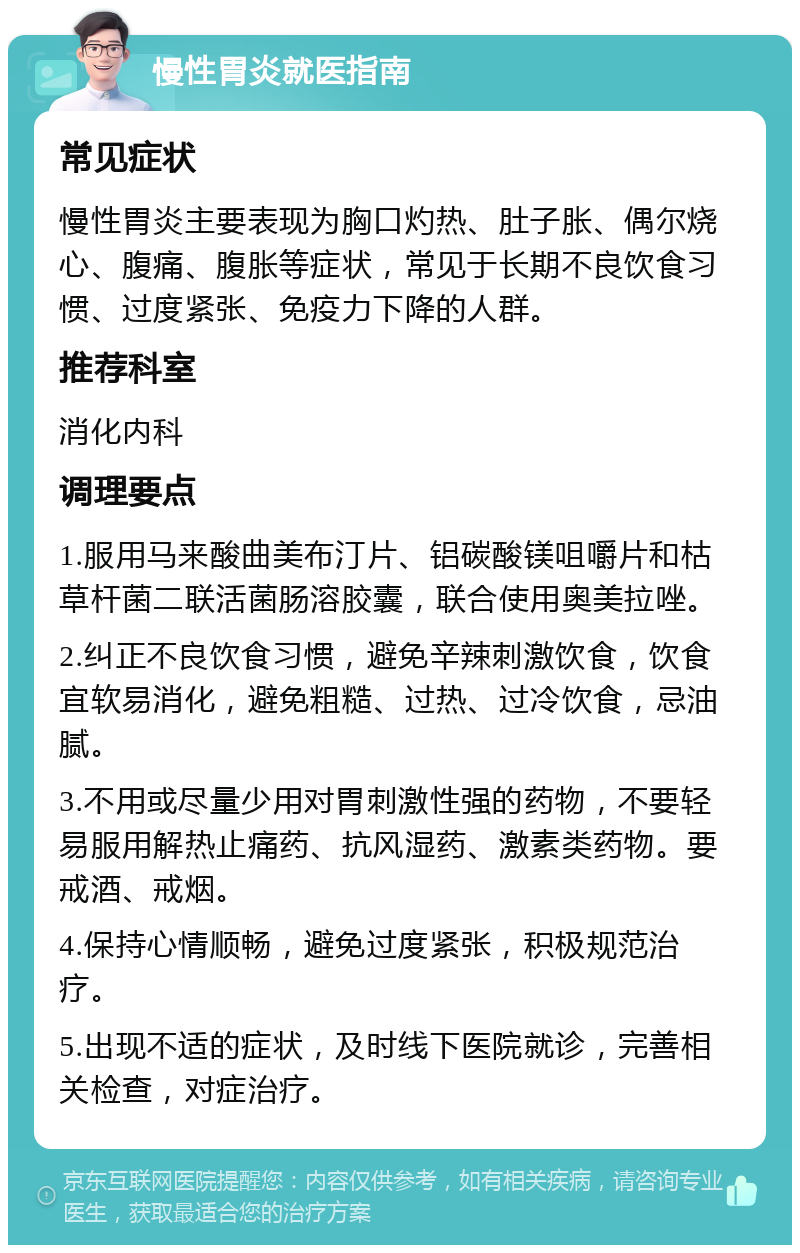 慢性胃炎就医指南 常见症状 慢性胃炎主要表现为胸口灼热、肚子胀、偶尔烧心、腹痛、腹胀等症状，常见于长期不良饮食习惯、过度紧张、免疫力下降的人群。 推荐科室 消化内科 调理要点 1.服用马来酸曲美布汀片、铝碳酸镁咀嚼片和枯草杆菌二联活菌肠溶胶囊，联合使用奥美拉唑。 2.纠正不良饮食习惯，避免辛辣刺激饮食，饮食宜软易消化，避免粗糙、过热、过冷饮食，忌油腻。 3.不用或尽量少用对胃刺激性强的药物，不要轻易服用解热止痛药、抗风湿药、激素类药物。要戒酒、戒烟。 4.保持心情顺畅，避免过度紧张，积极规范治疗。 5.出现不适的症状，及时线下医院就诊，完善相关检查，对症治疗。