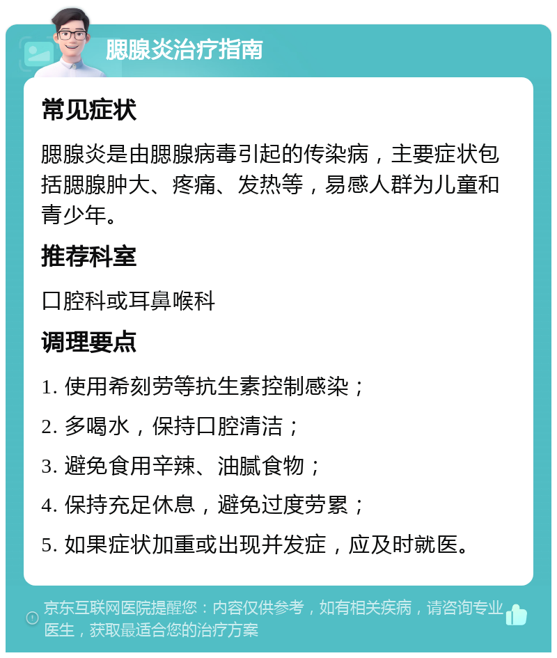 腮腺炎治疗指南 常见症状 腮腺炎是由腮腺病毒引起的传染病，主要症状包括腮腺肿大、疼痛、发热等，易感人群为儿童和青少年。 推荐科室 口腔科或耳鼻喉科 调理要点 1. 使用希刻劳等抗生素控制感染； 2. 多喝水，保持口腔清洁； 3. 避免食用辛辣、油腻食物； 4. 保持充足休息，避免过度劳累； 5. 如果症状加重或出现并发症，应及时就医。