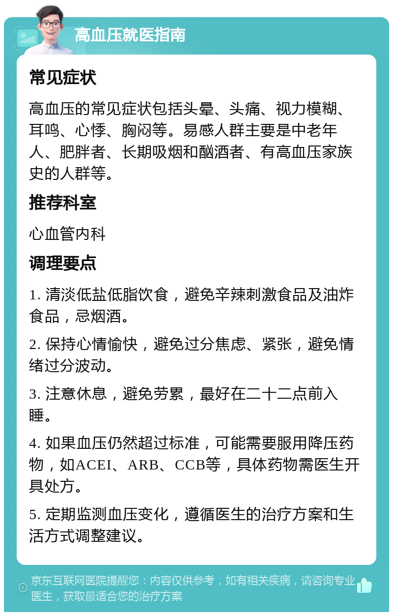 高血压就医指南 常见症状 高血压的常见症状包括头晕、头痛、视力模糊、耳鸣、心悸、胸闷等。易感人群主要是中老年人、肥胖者、长期吸烟和酗酒者、有高血压家族史的人群等。 推荐科室 心血管内科 调理要点 1. 清淡低盐低脂饮食，避免辛辣刺激食品及油炸食品，忌烟酒。 2. 保持心情愉快，避免过分焦虑、紧张，避免情绪过分波动。 3. 注意休息，避免劳累，最好在二十二点前入睡。 4. 如果血压仍然超过标准，可能需要服用降压药物，如ACEI、ARB、CCB等，具体药物需医生开具处方。 5. 定期监测血压变化，遵循医生的治疗方案和生活方式调整建议。