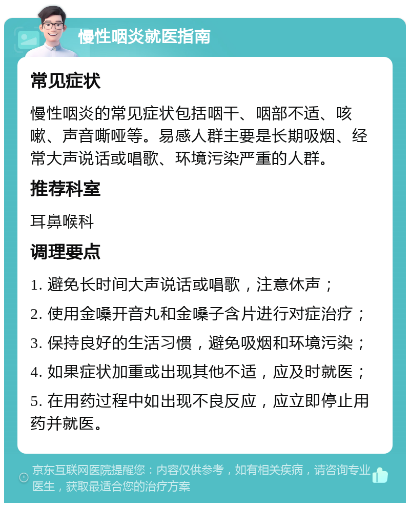 慢性咽炎就医指南 常见症状 慢性咽炎的常见症状包括咽干、咽部不适、咳嗽、声音嘶哑等。易感人群主要是长期吸烟、经常大声说话或唱歌、环境污染严重的人群。 推荐科室 耳鼻喉科 调理要点 1. 避免长时间大声说话或唱歌，注意休声； 2. 使用金嗓开音丸和金嗓子含片进行对症治疗； 3. 保持良好的生活习惯，避免吸烟和环境污染； 4. 如果症状加重或出现其他不适，应及时就医； 5. 在用药过程中如出现不良反应，应立即停止用药并就医。