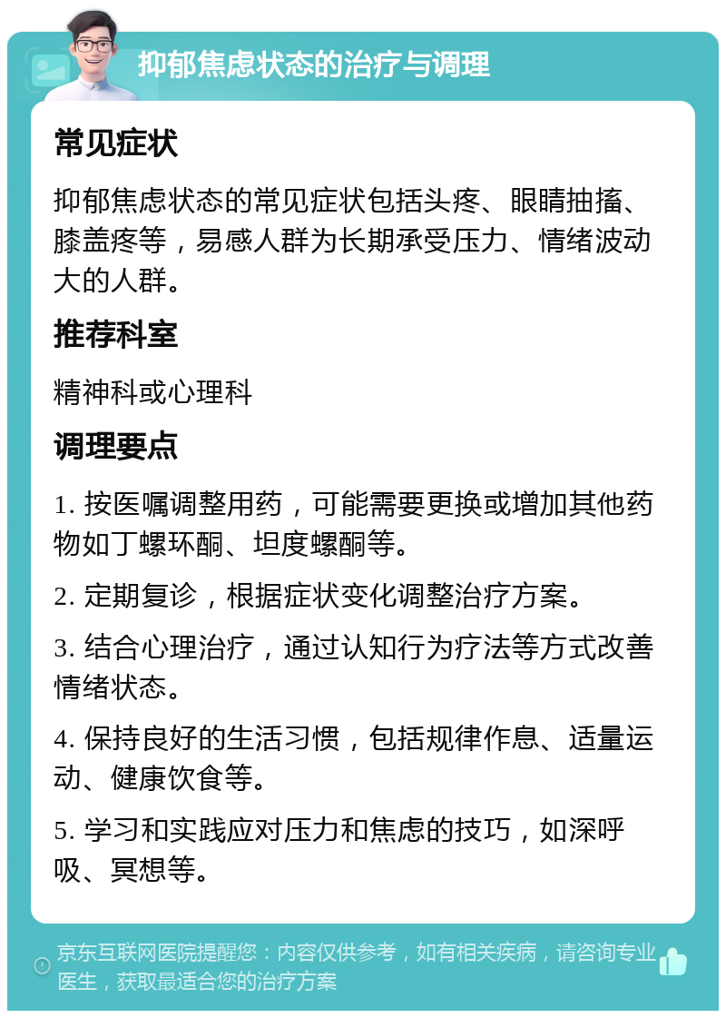 抑郁焦虑状态的治疗与调理 常见症状 抑郁焦虑状态的常见症状包括头疼、眼睛抽搐、膝盖疼等，易感人群为长期承受压力、情绪波动大的人群。 推荐科室 精神科或心理科 调理要点 1. 按医嘱调整用药，可能需要更换或增加其他药物如丁螺环酮、坦度螺酮等。 2. 定期复诊，根据症状变化调整治疗方案。 3. 结合心理治疗，通过认知行为疗法等方式改善情绪状态。 4. 保持良好的生活习惯，包括规律作息、适量运动、健康饮食等。 5. 学习和实践应对压力和焦虑的技巧，如深呼吸、冥想等。