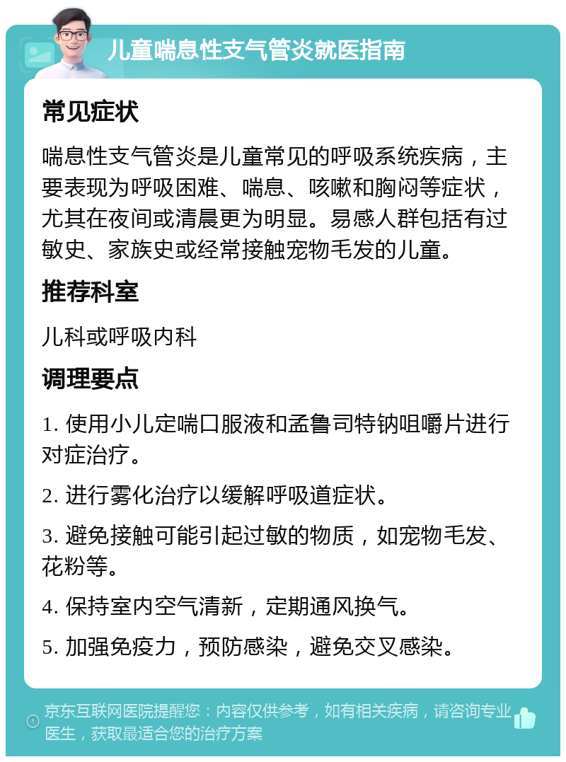 儿童喘息性支气管炎就医指南 常见症状 喘息性支气管炎是儿童常见的呼吸系统疾病，主要表现为呼吸困难、喘息、咳嗽和胸闷等症状，尤其在夜间或清晨更为明显。易感人群包括有过敏史、家族史或经常接触宠物毛发的儿童。 推荐科室 儿科或呼吸内科 调理要点 1. 使用小儿定喘口服液和孟鲁司特钠咀嚼片进行对症治疗。 2. 进行雾化治疗以缓解呼吸道症状。 3. 避免接触可能引起过敏的物质，如宠物毛发、花粉等。 4. 保持室内空气清新，定期通风换气。 5. 加强免疫力，预防感染，避免交叉感染。