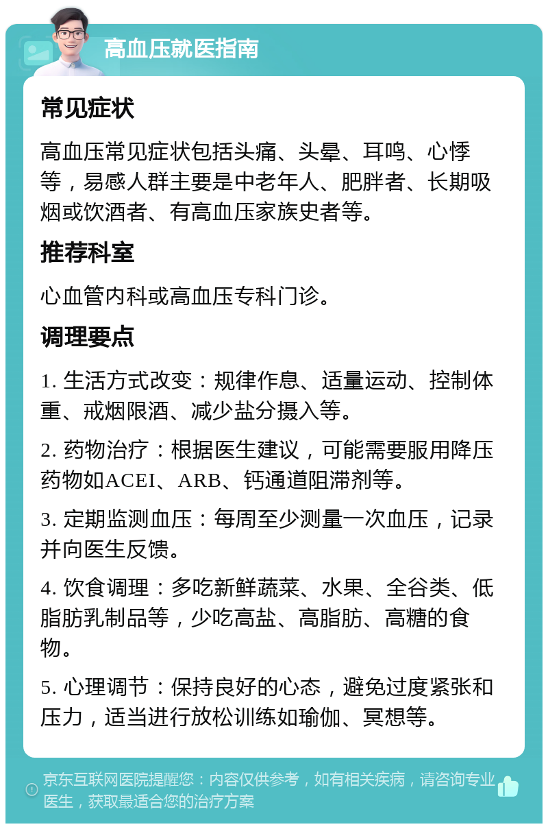 高血压就医指南 常见症状 高血压常见症状包括头痛、头晕、耳鸣、心悸等，易感人群主要是中老年人、肥胖者、长期吸烟或饮酒者、有高血压家族史者等。 推荐科室 心血管内科或高血压专科门诊。 调理要点 1. 生活方式改变：规律作息、适量运动、控制体重、戒烟限酒、减少盐分摄入等。 2. 药物治疗：根据医生建议，可能需要服用降压药物如ACEI、ARB、钙通道阻滞剂等。 3. 定期监测血压：每周至少测量一次血压，记录并向医生反馈。 4. 饮食调理：多吃新鲜蔬菜、水果、全谷类、低脂肪乳制品等，少吃高盐、高脂肪、高糖的食物。 5. 心理调节：保持良好的心态，避免过度紧张和压力，适当进行放松训练如瑜伽、冥想等。