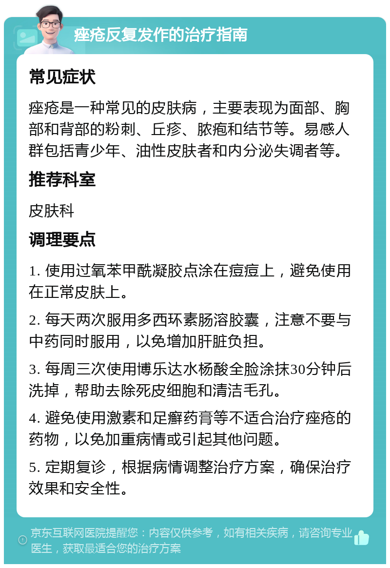 痤疮反复发作的治疗指南 常见症状 痤疮是一种常见的皮肤病，主要表现为面部、胸部和背部的粉刺、丘疹、脓疱和结节等。易感人群包括青少年、油性皮肤者和内分泌失调者等。 推荐科室 皮肤科 调理要点 1. 使用过氧苯甲酰凝胶点涂在痘痘上，避免使用在正常皮肤上。 2. 每天两次服用多西环素肠溶胶囊，注意不要与中药同时服用，以免增加肝脏负担。 3. 每周三次使用博乐达水杨酸全脸涂抹30分钟后洗掉，帮助去除死皮细胞和清洁毛孔。 4. 避免使用激素和足癣药膏等不适合治疗痤疮的药物，以免加重病情或引起其他问题。 5. 定期复诊，根据病情调整治疗方案，确保治疗效果和安全性。