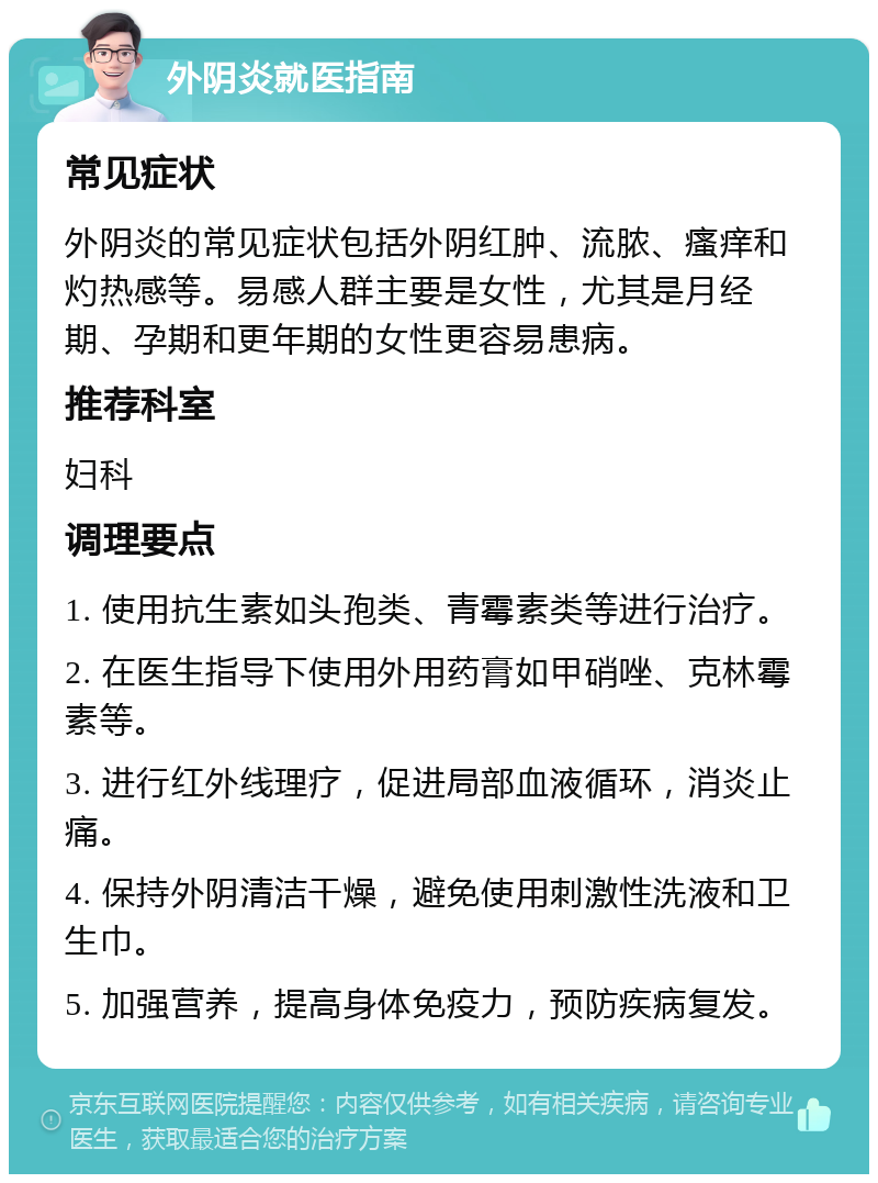 外阴炎就医指南 常见症状 外阴炎的常见症状包括外阴红肿、流脓、瘙痒和灼热感等。易感人群主要是女性，尤其是月经期、孕期和更年期的女性更容易患病。 推荐科室 妇科 调理要点 1. 使用抗生素如头孢类、青霉素类等进行治疗。 2. 在医生指导下使用外用药膏如甲硝唑、克林霉素等。 3. 进行红外线理疗，促进局部血液循环，消炎止痛。 4. 保持外阴清洁干燥，避免使用刺激性洗液和卫生巾。 5. 加强营养，提高身体免疫力，预防疾病复发。