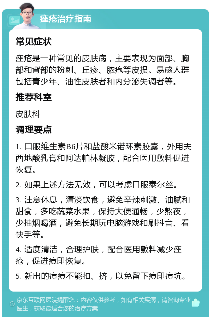 痤疮治疗指南 常见症状 痤疮是一种常见的皮肤病，主要表现为面部、胸部和背部的粉刺、丘疹、脓疱等皮损。易感人群包括青少年、油性皮肤者和内分泌失调者等。 推荐科室 皮肤科 调理要点 1. 口服维生素B6片和盐酸米诺环素胶囊，外用夫西地酸乳膏和阿达帕林凝胶，配合医用敷料促进恢复。 2. 如果上述方法无效，可以考虑口服泰尔丝。 3. 注意休息，清淡饮食，避免辛辣刺激、油腻和甜食，多吃蔬菜水果，保持大便通畅，少熬夜，少抽烟喝酒，避免长期玩电脑游戏和刷抖音、看快手等。 4. 适度清洁，合理护肤，配合医用敷料减少痤疮，促进痘印恢复。 5. 新出的痘痘不能扣、挤，以免留下痘印痘坑。