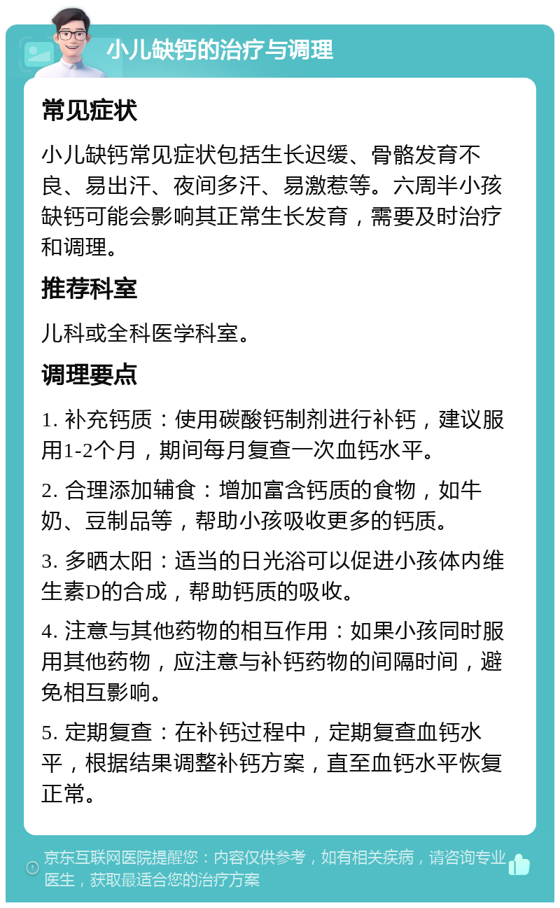 小儿缺钙的治疗与调理 常见症状 小儿缺钙常见症状包括生长迟缓、骨骼发育不良、易出汗、夜间多汗、易激惹等。六周半小孩缺钙可能会影响其正常生长发育，需要及时治疗和调理。 推荐科室 儿科或全科医学科室。 调理要点 1. 补充钙质：使用碳酸钙制剂进行补钙，建议服用1-2个月，期间每月复查一次血钙水平。 2. 合理添加辅食：增加富含钙质的食物，如牛奶、豆制品等，帮助小孩吸收更多的钙质。 3. 多晒太阳：适当的日光浴可以促进小孩体内维生素D的合成，帮助钙质的吸收。 4. 注意与其他药物的相互作用：如果小孩同时服用其他药物，应注意与补钙药物的间隔时间，避免相互影响。 5. 定期复查：在补钙过程中，定期复查血钙水平，根据结果调整补钙方案，直至血钙水平恢复正常。