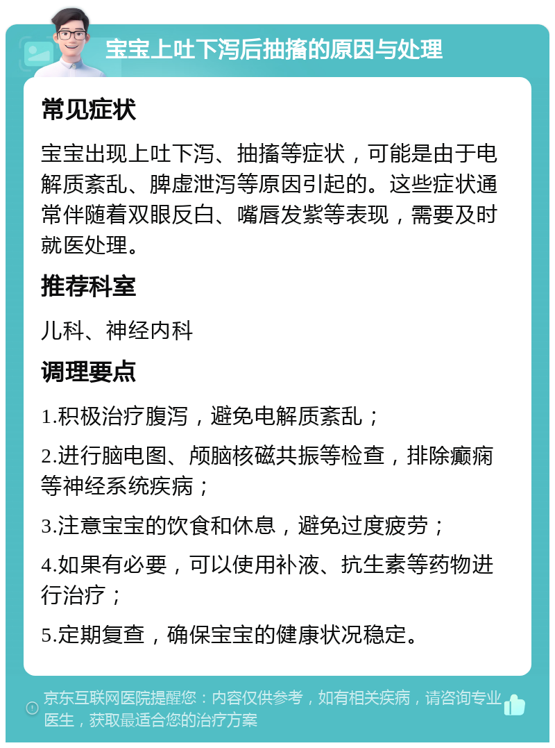 宝宝上吐下泻后抽搐的原因与处理 常见症状 宝宝出现上吐下泻、抽搐等症状，可能是由于电解质紊乱、脾虚泄泻等原因引起的。这些症状通常伴随着双眼反白、嘴唇发紫等表现，需要及时就医处理。 推荐科室 儿科、神经内科 调理要点 1.积极治疗腹泻，避免电解质紊乱； 2.进行脑电图、颅脑核磁共振等检查，排除癫痫等神经系统疾病； 3.注意宝宝的饮食和休息，避免过度疲劳； 4.如果有必要，可以使用补液、抗生素等药物进行治疗； 5.定期复查，确保宝宝的健康状况稳定。