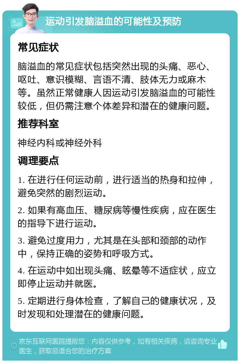 运动引发脑溢血的可能性及预防 常见症状 脑溢血的常见症状包括突然出现的头痛、恶心、呕吐、意识模糊、言语不清、肢体无力或麻木等。虽然正常健康人因运动引发脑溢血的可能性较低，但仍需注意个体差异和潜在的健康问题。 推荐科室 神经内科或神经外科 调理要点 1. 在进行任何运动前，进行适当的热身和拉伸，避免突然的剧烈运动。 2. 如果有高血压、糖尿病等慢性疾病，应在医生的指导下进行运动。 3. 避免过度用力，尤其是在头部和颈部的动作中，保持正确的姿势和呼吸方式。 4. 在运动中如出现头痛、眩晕等不适症状，应立即停止运动并就医。 5. 定期进行身体检查，了解自己的健康状况，及时发现和处理潜在的健康问题。