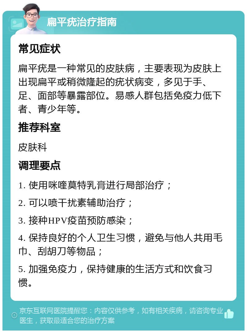 扁平疣治疗指南 常见症状 扁平疣是一种常见的皮肤病，主要表现为皮肤上出现扁平或稍微隆起的疣状病变，多见于手、足、面部等暴露部位。易感人群包括免疫力低下者、青少年等。 推荐科室 皮肤科 调理要点 1. 使用咪喹莫特乳膏进行局部治疗； 2. 可以喷干扰素辅助治疗； 3. 接种HPV疫苗预防感染； 4. 保持良好的个人卫生习惯，避免与他人共用毛巾、刮胡刀等物品； 5. 加强免疫力，保持健康的生活方式和饮食习惯。