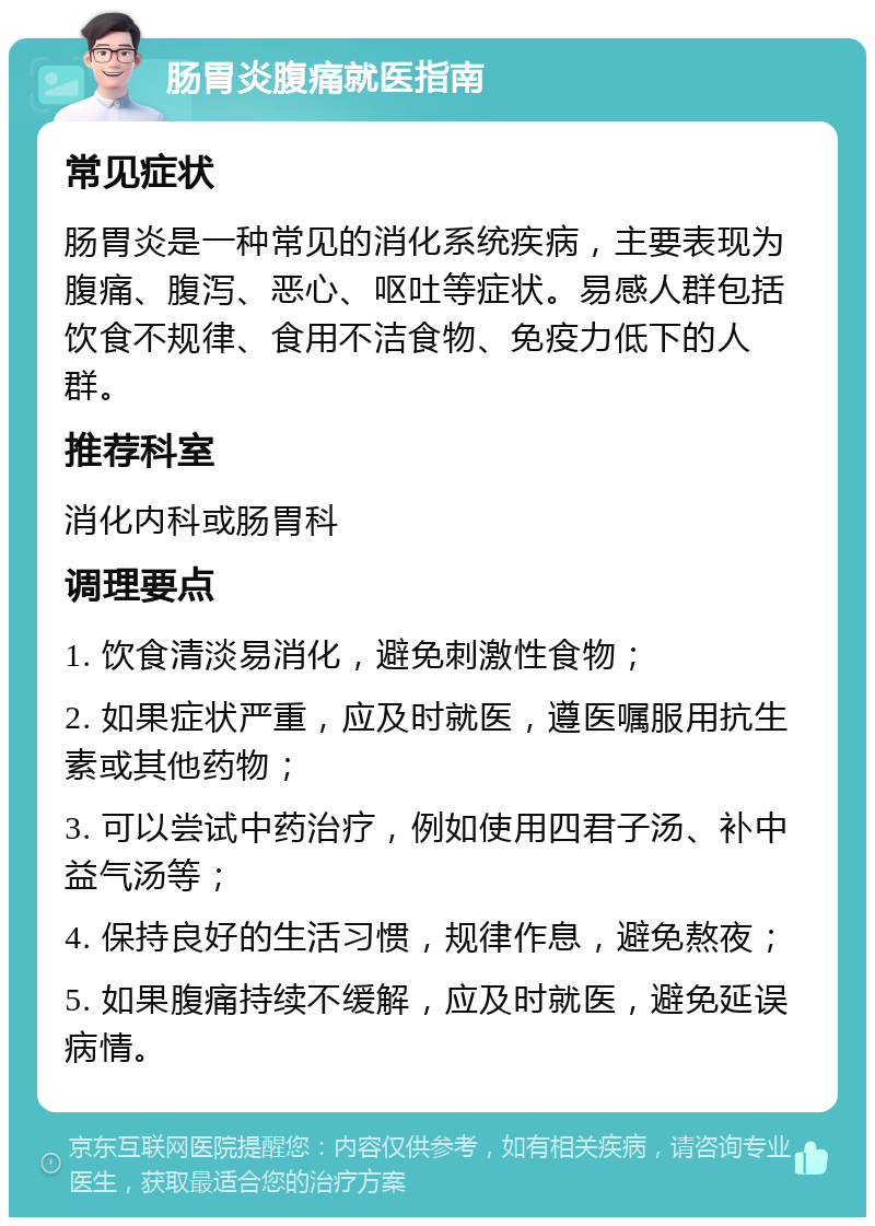 肠胃炎腹痛就医指南 常见症状 肠胃炎是一种常见的消化系统疾病，主要表现为腹痛、腹泻、恶心、呕吐等症状。易感人群包括饮食不规律、食用不洁食物、免疫力低下的人群。 推荐科室 消化内科或肠胃科 调理要点 1. 饮食清淡易消化，避免刺激性食物； 2. 如果症状严重，应及时就医，遵医嘱服用抗生素或其他药物； 3. 可以尝试中药治疗，例如使用四君子汤、补中益气汤等； 4. 保持良好的生活习惯，规律作息，避免熬夜； 5. 如果腹痛持续不缓解，应及时就医，避免延误病情。