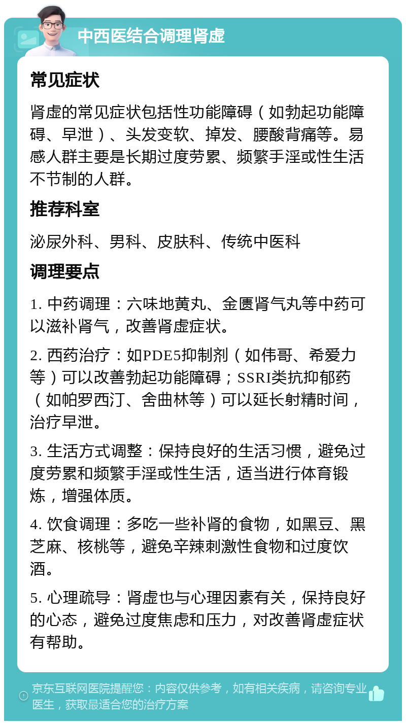 中西医结合调理肾虚 常见症状 肾虚的常见症状包括性功能障碍（如勃起功能障碍、早泄）、头发变软、掉发、腰酸背痛等。易感人群主要是长期过度劳累、频繁手淫或性生活不节制的人群。 推荐科室 泌尿外科、男科、皮肤科、传统中医科 调理要点 1. 中药调理：六味地黄丸、金匮肾气丸等中药可以滋补肾气，改善肾虚症状。 2. 西药治疗：如PDE5抑制剂（如伟哥、希爱力等）可以改善勃起功能障碍；SSRI类抗抑郁药（如帕罗西汀、舍曲林等）可以延长射精时间，治疗早泄。 3. 生活方式调整：保持良好的生活习惯，避免过度劳累和频繁手淫或性生活，适当进行体育锻炼，增强体质。 4. 饮食调理：多吃一些补肾的食物，如黑豆、黑芝麻、核桃等，避免辛辣刺激性食物和过度饮酒。 5. 心理疏导：肾虚也与心理因素有关，保持良好的心态，避免过度焦虑和压力，对改善肾虚症状有帮助。