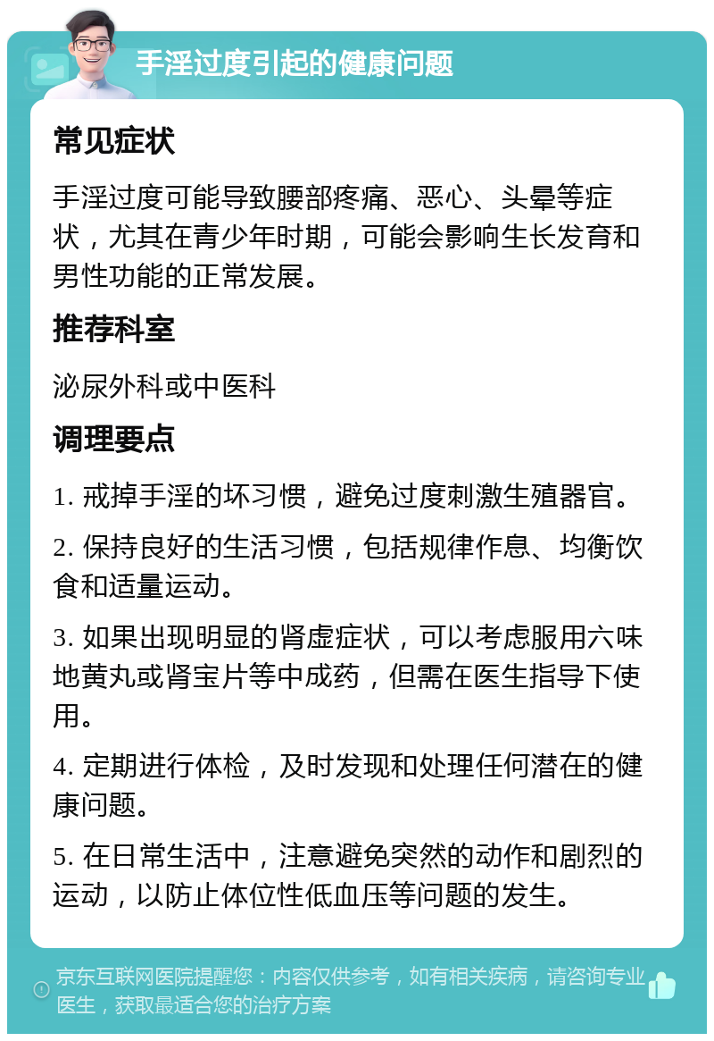 手淫过度引起的健康问题 常见症状 手淫过度可能导致腰部疼痛、恶心、头晕等症状，尤其在青少年时期，可能会影响生长发育和男性功能的正常发展。 推荐科室 泌尿外科或中医科 调理要点 1. 戒掉手淫的坏习惯，避免过度刺激生殖器官。 2. 保持良好的生活习惯，包括规律作息、均衡饮食和适量运动。 3. 如果出现明显的肾虚症状，可以考虑服用六味地黄丸或肾宝片等中成药，但需在医生指导下使用。 4. 定期进行体检，及时发现和处理任何潜在的健康问题。 5. 在日常生活中，注意避免突然的动作和剧烈的运动，以防止体位性低血压等问题的发生。