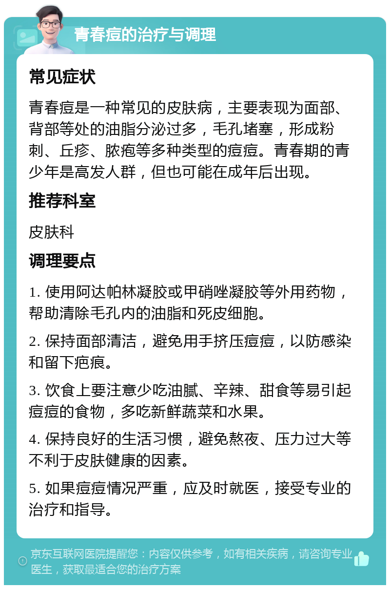 青春痘的治疗与调理 常见症状 青春痘是一种常见的皮肤病，主要表现为面部、背部等处的油脂分泌过多，毛孔堵塞，形成粉刺、丘疹、脓疱等多种类型的痘痘。青春期的青少年是高发人群，但也可能在成年后出现。 推荐科室 皮肤科 调理要点 1. 使用阿达帕林凝胶或甲硝唑凝胶等外用药物，帮助清除毛孔内的油脂和死皮细胞。 2. 保持面部清洁，避免用手挤压痘痘，以防感染和留下疤痕。 3. 饮食上要注意少吃油腻、辛辣、甜食等易引起痘痘的食物，多吃新鲜蔬菜和水果。 4. 保持良好的生活习惯，避免熬夜、压力过大等不利于皮肤健康的因素。 5. 如果痘痘情况严重，应及时就医，接受专业的治疗和指导。