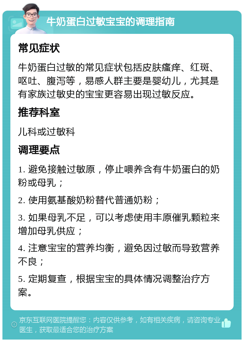 牛奶蛋白过敏宝宝的调理指南 常见症状 牛奶蛋白过敏的常见症状包括皮肤瘙痒、红斑、呕吐、腹泻等，易感人群主要是婴幼儿，尤其是有家族过敏史的宝宝更容易出现过敏反应。 推荐科室 儿科或过敏科 调理要点 1. 避免接触过敏原，停止喂养含有牛奶蛋白的奶粉或母乳； 2. 使用氨基酸奶粉替代普通奶粉； 3. 如果母乳不足，可以考虑使用丰原催乳颗粒来增加母乳供应； 4. 注意宝宝的营养均衡，避免因过敏而导致营养不良； 5. 定期复查，根据宝宝的具体情况调整治疗方案。