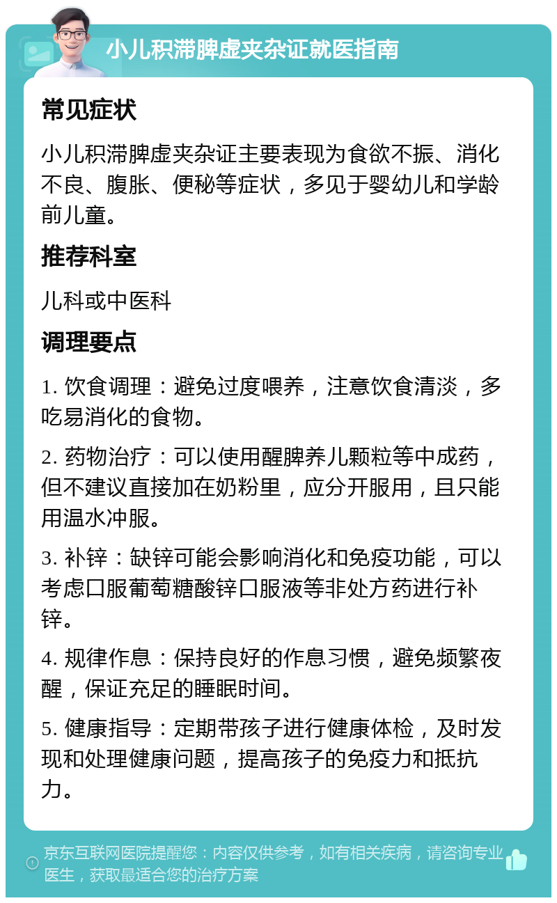 小儿积滞脾虚夹杂证就医指南 常见症状 小儿积滞脾虚夹杂证主要表现为食欲不振、消化不良、腹胀、便秘等症状，多见于婴幼儿和学龄前儿童。 推荐科室 儿科或中医科 调理要点 1. 饮食调理：避免过度喂养，注意饮食清淡，多吃易消化的食物。 2. 药物治疗：可以使用醒脾养儿颗粒等中成药，但不建议直接加在奶粉里，应分开服用，且只能用温水冲服。 3. 补锌：缺锌可能会影响消化和免疫功能，可以考虑口服葡萄糖酸锌口服液等非处方药进行补锌。 4. 规律作息：保持良好的作息习惯，避免频繁夜醒，保证充足的睡眠时间。 5. 健康指导：定期带孩子进行健康体检，及时发现和处理健康问题，提高孩子的免疫力和抵抗力。