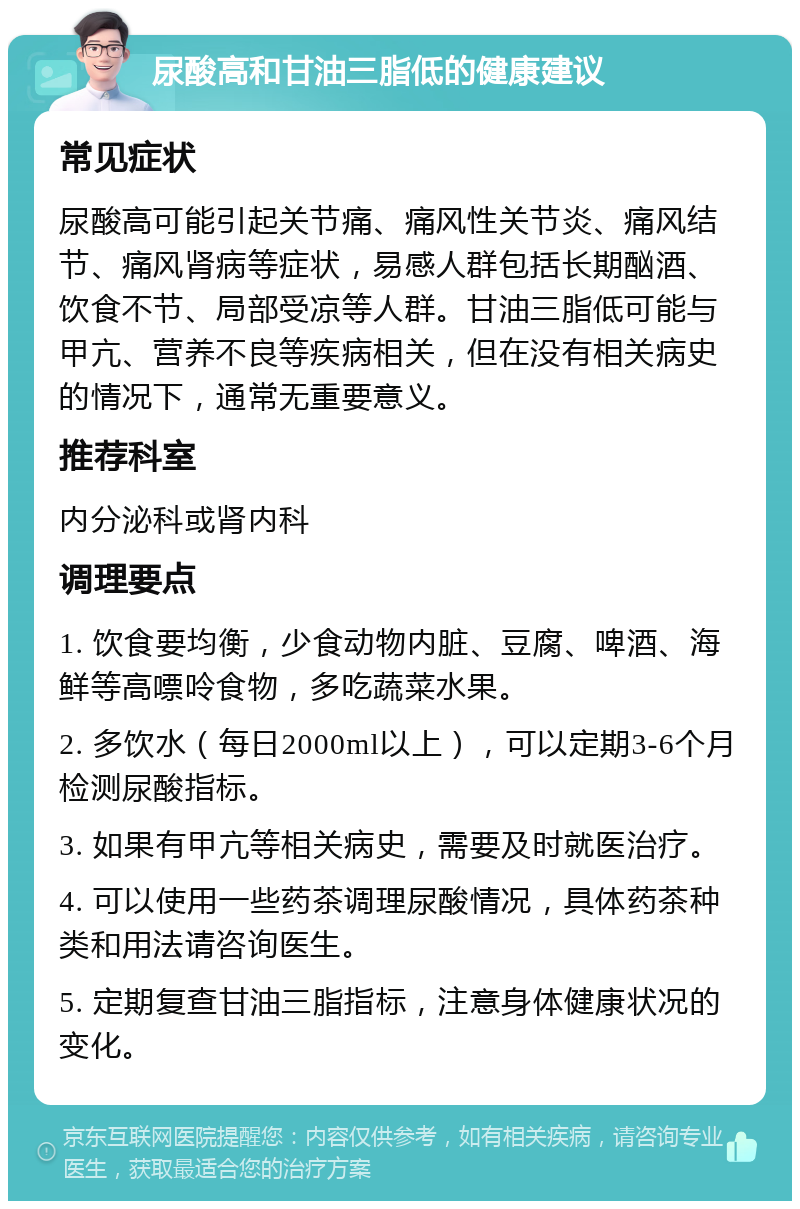 尿酸高和甘油三脂低的健康建议 常见症状 尿酸高可能引起关节痛、痛风性关节炎、痛风结节、痛风肾病等症状，易感人群包括长期酗酒、饮食不节、局部受凉等人群。甘油三脂低可能与甲亢、营养不良等疾病相关，但在没有相关病史的情况下，通常无重要意义。 推荐科室 内分泌科或肾内科 调理要点 1. 饮食要均衡，少食动物内脏、豆腐、啤酒、海鲜等高嘌呤食物，多吃蔬菜水果。 2. 多饮水（每日2000ml以上），可以定期3-6个月检测尿酸指标。 3. 如果有甲亢等相关病史，需要及时就医治疗。 4. 可以使用一些药茶调理尿酸情况，具体药茶种类和用法请咨询医生。 5. 定期复查甘油三脂指标，注意身体健康状况的变化。