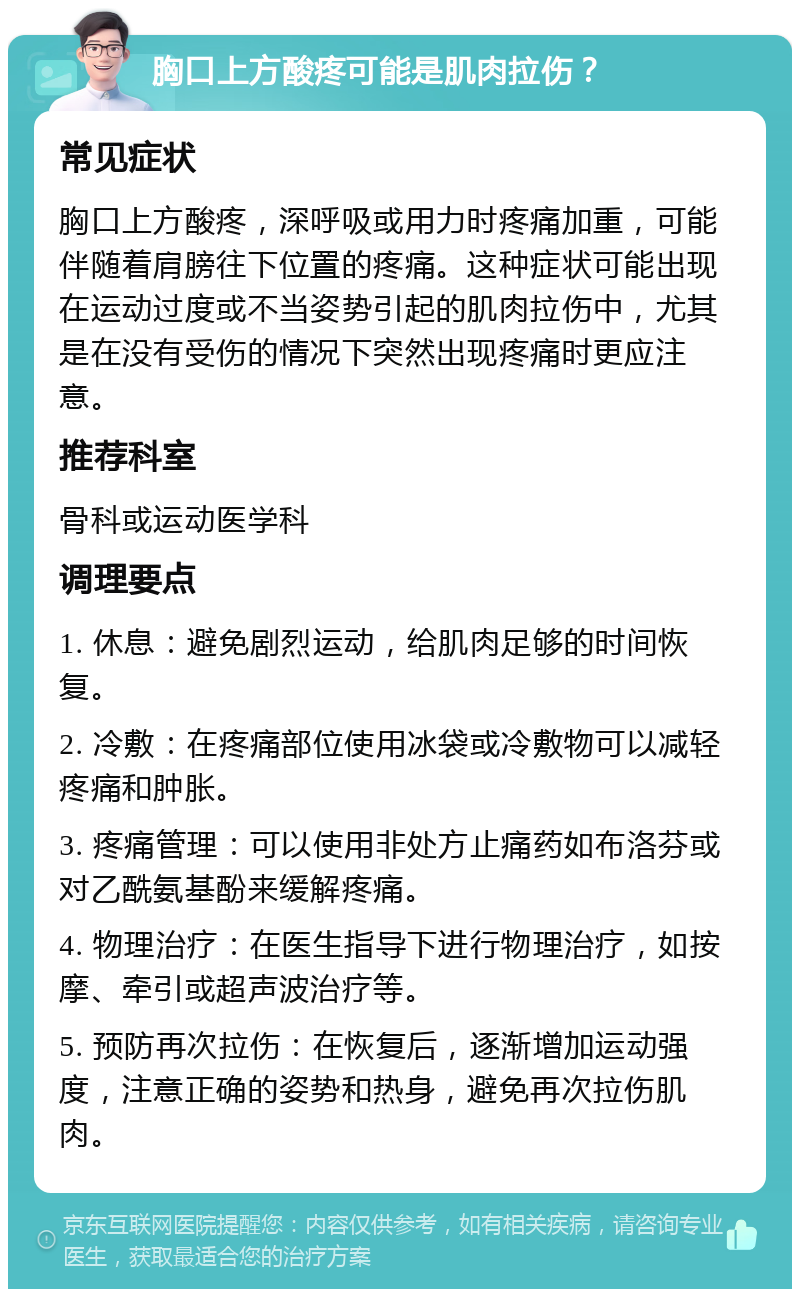 胸口上方酸疼可能是肌肉拉伤？ 常见症状 胸口上方酸疼，深呼吸或用力时疼痛加重，可能伴随着肩膀往下位置的疼痛。这种症状可能出现在运动过度或不当姿势引起的肌肉拉伤中，尤其是在没有受伤的情况下突然出现疼痛时更应注意。 推荐科室 骨科或运动医学科 调理要点 1. 休息：避免剧烈运动，给肌肉足够的时间恢复。 2. 冷敷：在疼痛部位使用冰袋或冷敷物可以减轻疼痛和肿胀。 3. 疼痛管理：可以使用非处方止痛药如布洛芬或对乙酰氨基酚来缓解疼痛。 4. 物理治疗：在医生指导下进行物理治疗，如按摩、牵引或超声波治疗等。 5. 预防再次拉伤：在恢复后，逐渐增加运动强度，注意正确的姿势和热身，避免再次拉伤肌肉。