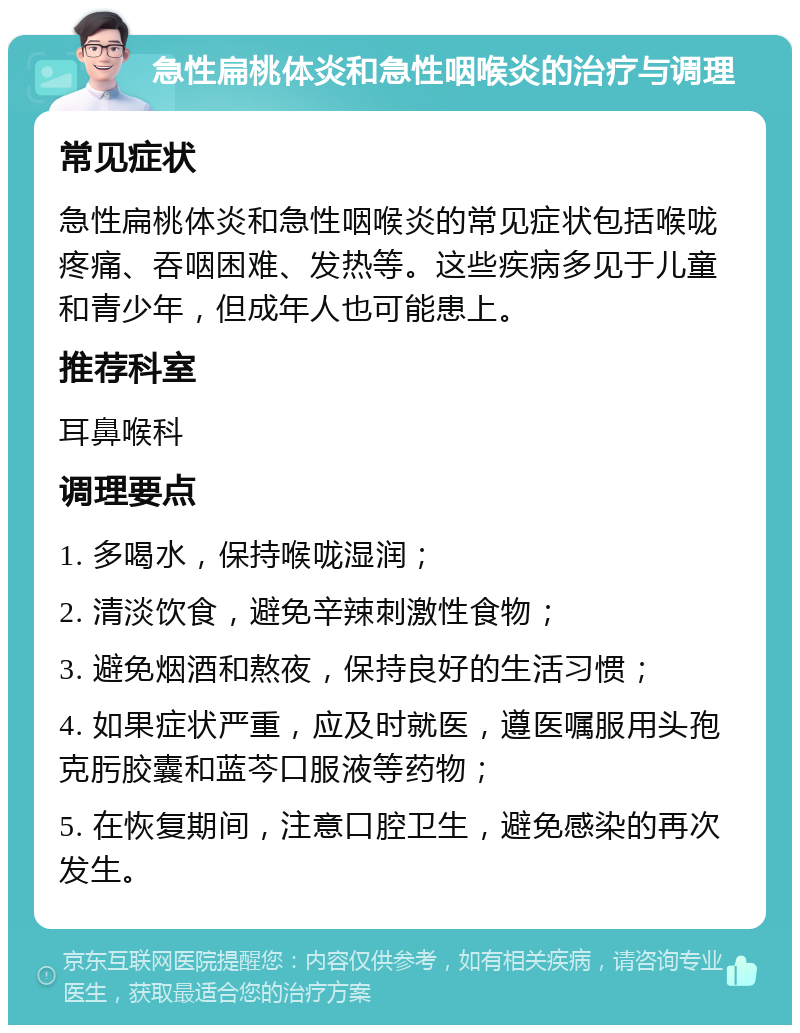 急性扁桃体炎和急性咽喉炎的治疗与调理 常见症状 急性扁桃体炎和急性咽喉炎的常见症状包括喉咙疼痛、吞咽困难、发热等。这些疾病多见于儿童和青少年，但成年人也可能患上。 推荐科室 耳鼻喉科 调理要点 1. 多喝水，保持喉咙湿润； 2. 清淡饮食，避免辛辣刺激性食物； 3. 避免烟酒和熬夜，保持良好的生活习惯； 4. 如果症状严重，应及时就医，遵医嘱服用头孢克肟胶囊和蓝芩口服液等药物； 5. 在恢复期间，注意口腔卫生，避免感染的再次发生。