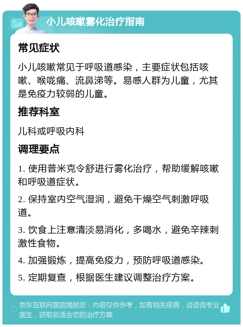 小儿咳嗽雾化治疗指南 常见症状 小儿咳嗽常见于呼吸道感染，主要症状包括咳嗽、喉咙痛、流鼻涕等。易感人群为儿童，尤其是免疫力较弱的儿童。 推荐科室 儿科或呼吸内科 调理要点 1. 使用普米克令舒进行雾化治疗，帮助缓解咳嗽和呼吸道症状。 2. 保持室内空气湿润，避免干燥空气刺激呼吸道。 3. 饮食上注意清淡易消化，多喝水，避免辛辣刺激性食物。 4. 加强锻炼，提高免疫力，预防呼吸道感染。 5. 定期复查，根据医生建议调整治疗方案。