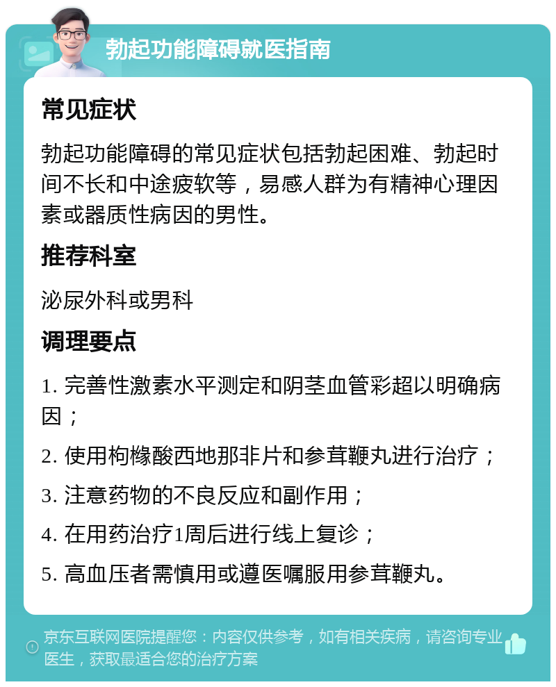 勃起功能障碍就医指南 常见症状 勃起功能障碍的常见症状包括勃起困难、勃起时间不长和中途疲软等，易感人群为有精神心理因素或器质性病因的男性。 推荐科室 泌尿外科或男科 调理要点 1. 完善性激素水平测定和阴茎血管彩超以明确病因； 2. 使用枸橼酸西地那非片和参茸鞭丸进行治疗； 3. 注意药物的不良反应和副作用； 4. 在用药治疗1周后进行线上复诊； 5. 高血压者需慎用或遵医嘱服用参茸鞭丸。