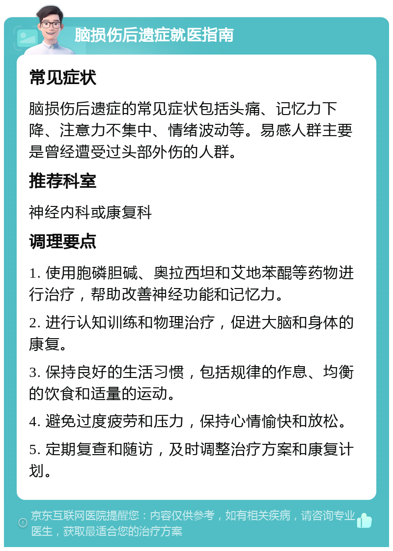 脑损伤后遗症就医指南 常见症状 脑损伤后遗症的常见症状包括头痛、记忆力下降、注意力不集中、情绪波动等。易感人群主要是曾经遭受过头部外伤的人群。 推荐科室 神经内科或康复科 调理要点 1. 使用胞磷胆碱、奥拉西坦和艾地苯醌等药物进行治疗，帮助改善神经功能和记忆力。 2. 进行认知训练和物理治疗，促进大脑和身体的康复。 3. 保持良好的生活习惯，包括规律的作息、均衡的饮食和适量的运动。 4. 避免过度疲劳和压力，保持心情愉快和放松。 5. 定期复查和随访，及时调整治疗方案和康复计划。