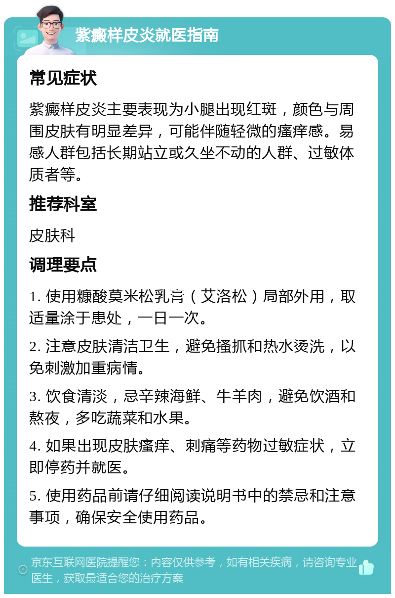 紫癜样皮炎就医指南 常见症状 紫癜样皮炎主要表现为小腿出现红斑，颜色与周围皮肤有明显差异，可能伴随轻微的瘙痒感。易感人群包括长期站立或久坐不动的人群、过敏体质者等。 推荐科室 皮肤科 调理要点 1. 使用糠酸莫米松乳膏（艾洛松）局部外用，取适量涂于患处，一日一次。 2. 注意皮肤清洁卫生，避免搔抓和热水烫洗，以免刺激加重病情。 3. 饮食清淡，忌辛辣海鲜、牛羊肉，避免饮酒和熬夜，多吃蔬菜和水果。 4. 如果出现皮肤瘙痒、刺痛等药物过敏症状，立即停药并就医。 5. 使用药品前请仔细阅读说明书中的禁忌和注意事项，确保安全使用药品。