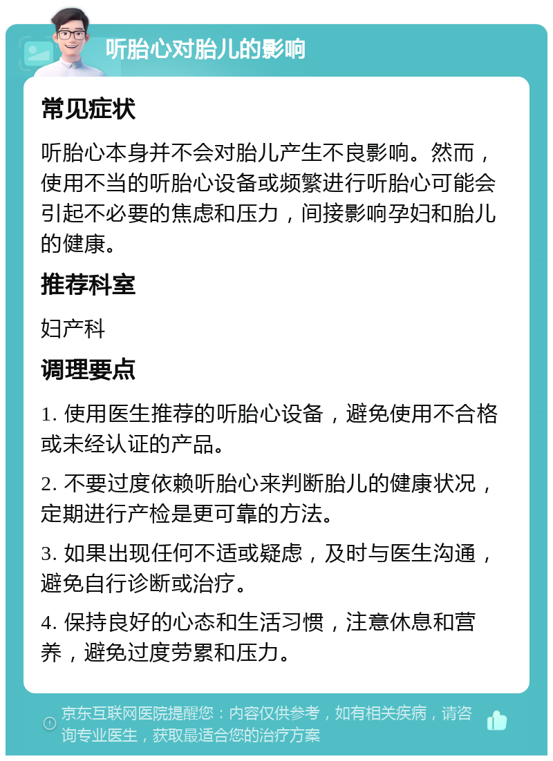 听胎心对胎儿的影响 常见症状 听胎心本身并不会对胎儿产生不良影响。然而，使用不当的听胎心设备或频繁进行听胎心可能会引起不必要的焦虑和压力，间接影响孕妇和胎儿的健康。 推荐科室 妇产科 调理要点 1. 使用医生推荐的听胎心设备，避免使用不合格或未经认证的产品。 2. 不要过度依赖听胎心来判断胎儿的健康状况，定期进行产检是更可靠的方法。 3. 如果出现任何不适或疑虑，及时与医生沟通，避免自行诊断或治疗。 4. 保持良好的心态和生活习惯，注意休息和营养，避免过度劳累和压力。